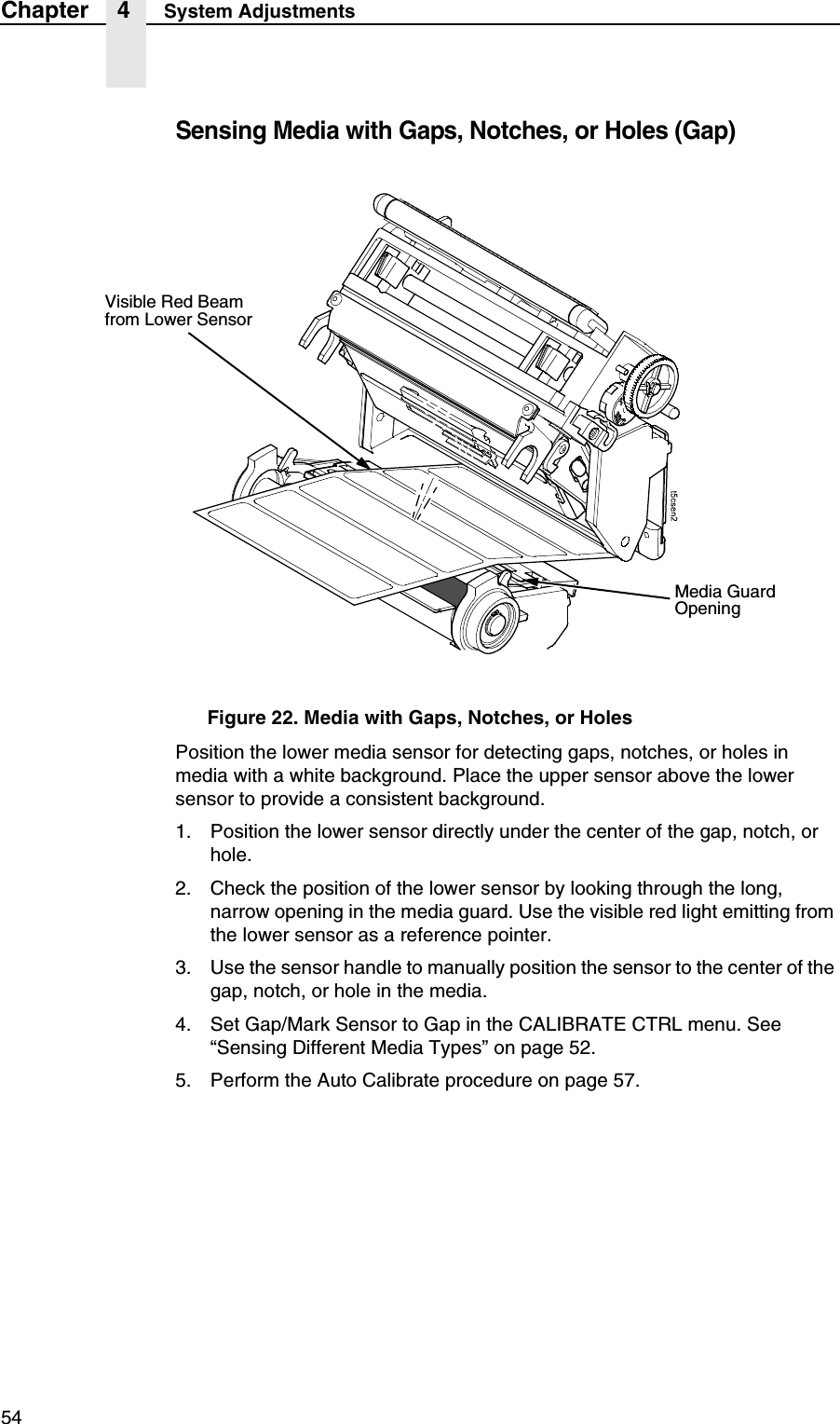54Chapter 4 System AdjustmentsSensing Media with Gaps, Notches, or Holes (Gap)Figure 22. Media with Gaps, Notches, or HolesPosition the lower media sensor for detecting gaps, notches, or holes in media with a white background. Place the upper sensor above the lower sensor to provide a consistent background.1. Position the lower sensor directly under the center of the gap, notch, or hole.2. Check the position of the lower sensor by looking through the long, narrow opening in the media guard. Use the visible red light emitting from the lower sensor as a reference pointer.3. Use the sensor handle to manually position the sensor to the center of the gap, notch, or hole in the media.4. Set Gap/Mark Sensor to Gap in the CALIBRATE CTRL menu. See &ldquo;Sensing Different Media Types&rdquo; on page 52.5. Perform the Auto Calibrate procedure on page 57.Media GuardOpeningVisible Red Beamfrom Lower Sensor