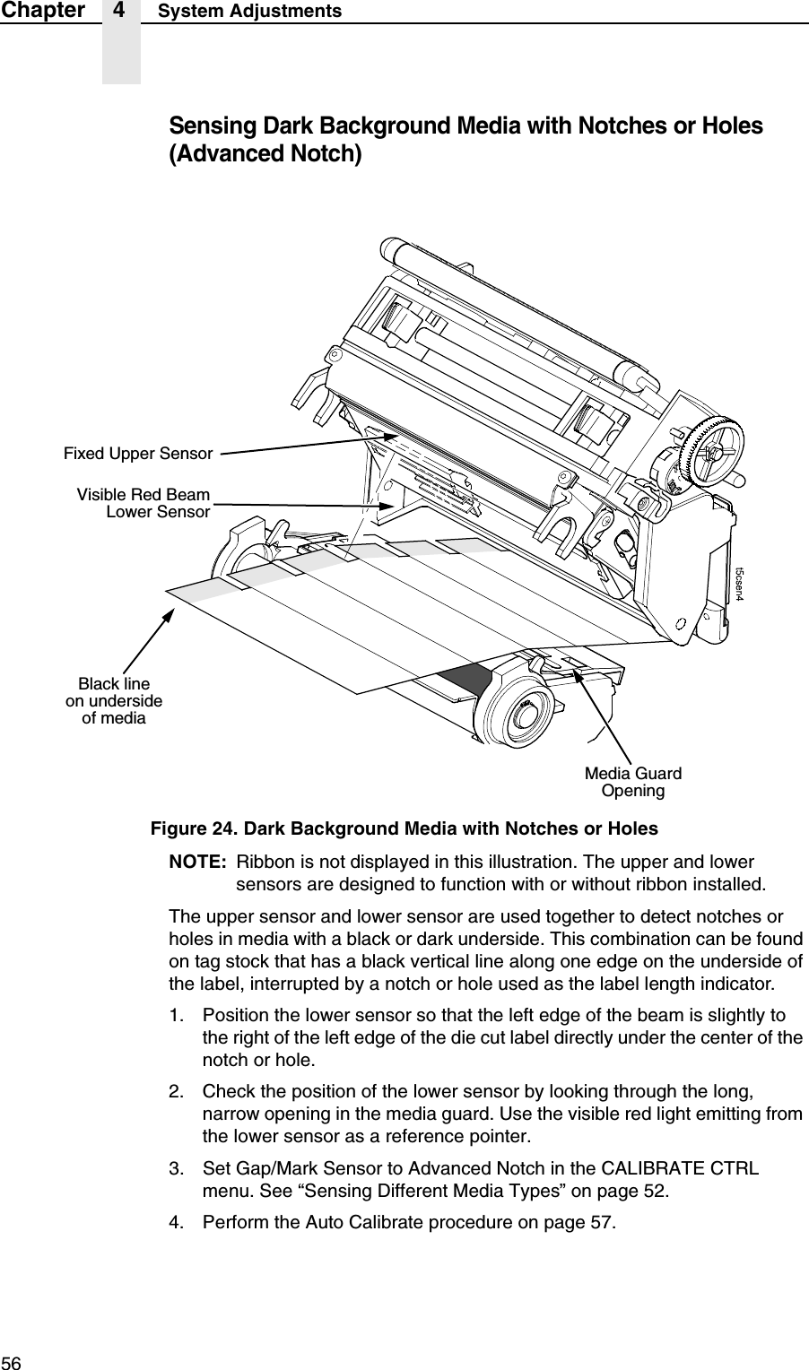56Chapter 4 System AdjustmentsSensing Dark Background Media with Notches or Holes (Advanced Notch)Figure 24. Dark Background Media with Notches or HolesNOTE: Ribbon is not displayed in this illustration. The upper and lower sensors are designed to function with or without ribbon installed.The upper sensor and lower sensor are used together to detect notches or holes in media with a black or dark underside. This combination can be found on tag stock that has a black vertical line along one edge on the underside of the label, interrupted by a notch or hole used as the label length indicator.1. Position the lower sensor so that the left edge of the beam is slightly to the right of the left edge of the die cut label directly under the center of the notch or hole.2. Check the position of the lower sensor by looking through the long, narrow opening in the media guard. Use the visible red light emitting from the lower sensor as a reference pointer.3. Set Gap/Mark Sensor to Advanced Notch in the CALIBRATE CTRL menu. See &ldquo;Sensing Different Media Types&rdquo; on page 52.4. Perform the Auto Calibrate procedure on page 57.Visible Red BeamLower SensorMedia Guard OpeningFixed Upper SensorBlack lineon underside of media