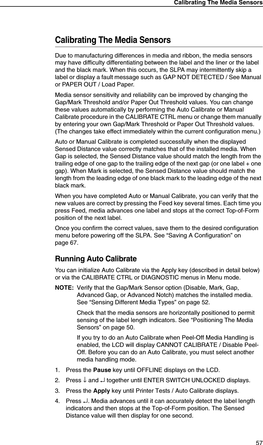 Calibrating The Media Sensors57Calibrating The Media SensorsDue to manufacturing differences in media and ribbon, the media sensors may have difficulty differentiating between the label and the liner or the label and the black mark. When this occurs, the SLPA may intermittently skip a label or display a fault message such as GAP NOT DETECTED / See Manual or PAPER OUT / Load Paper.Media sensor sensitivity and reliability can be improved by changing theGap/Mark Threshold and/or Paper Out Threshold values. You can change these values automatically by performing the Auto Calibrate or Manual Calibrate procedure in the CALIBRATE CTRL menu or change them manually by entering your own Gap/Mark Threshold or Paper Out Threshold values. (The changes take effect immediately within the current configuration menu.)Auto or Manual Calibrate is completed successfully when the displayed Sensed Distance value correctly matches that of the installed media. When Gap is selected, the Sensed Distance value should match the length from the trailing edge of one gap to the trailing edge of the next gap (or one label + one gap). When Mark is selected, the Sensed Distance value should match the length from the leading edge of one black mark to the leading edge of the next black mark.When you have completed Auto or Manual Calibrate, you can verify that the new values are correct by pressing the Feed key several times. Each time you press Feed, media advances one label and stops at the correct Top-of-Form position of the next label.Once you confirm the correct values, save them to the desired configuration menu before powering off the SLPA. See &ldquo;Saving A Configuration&rdquo; on page 67.Running Auto CalibrateYou can initialize Auto Calibrate via the Apply key (described in detail below) or via the CALIBRATE CTRL or DIAGNOSTIC menus in Menu mode.NOTE: Verify that the Gap/Mark Sensor option (Disable, Mark, Gap, Advanced Gap, or Advanced Notch) matches the installed media. See &ldquo;Sensing Different Media Types&rdquo; on page 52.Check that the media sensors are horizontally positioned to permit sensing of the label length indicators. See &ldquo;Positioning The Media Sensors&rdquo; on page 50.If you try to do an Auto Calibrate when Peel-Off Media Handling is enabled, the LCD will display CANNOT CALIBRATE / Disable Peel-Off. Before you can do an Auto Calibrate, you must select another media handling mode.1. Press the Pause key until OFFLINE displays on the LCD.2. Press &darr; and &crarr; together until ENTER SWITCH UNLOCKED displays.3. Press the Apply key until Printer Tests / Auto Calibrate displays.4. Press &crarr;. Media advances until it can accurately detect the label length indicators and then stops at the Top-of-Form position. The Sensed Distance value will then display for one second.