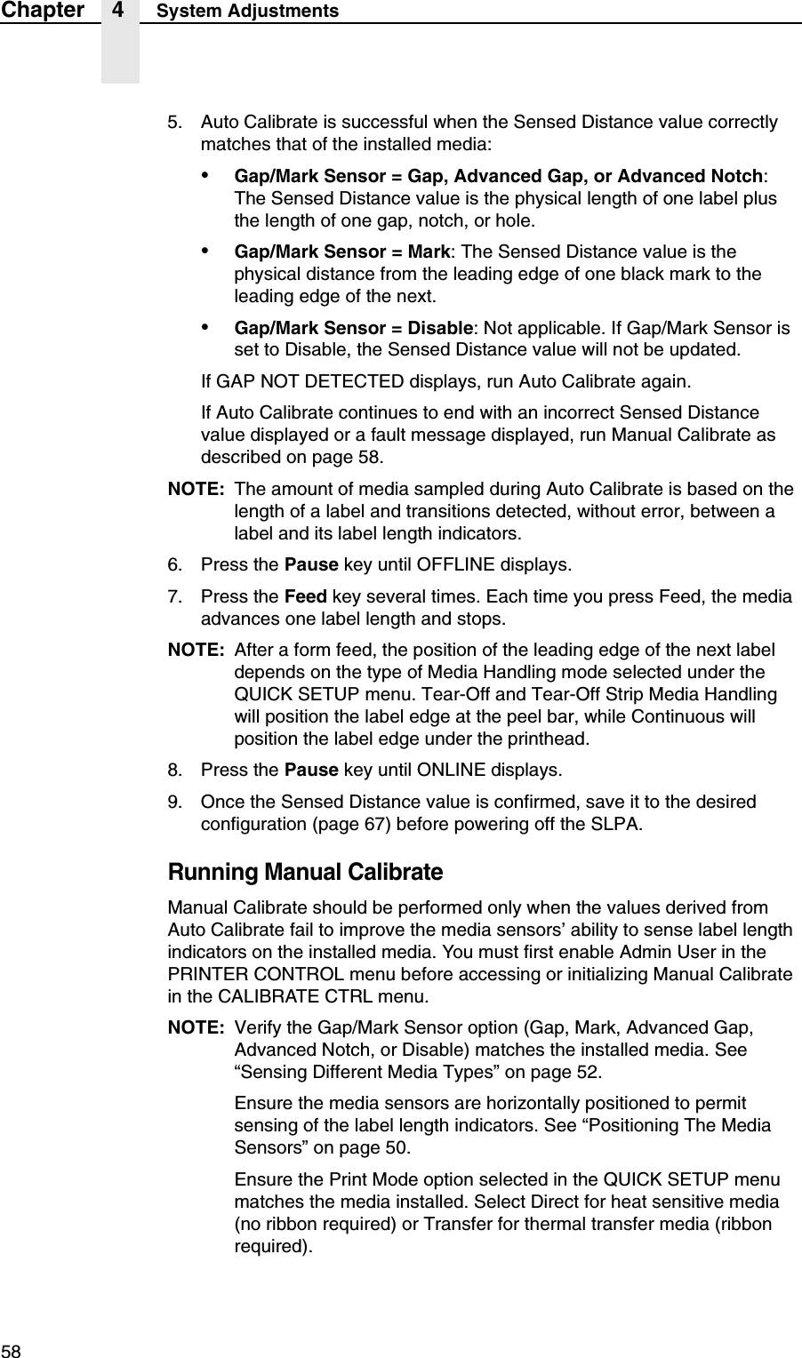 58Chapter 4 System Adjustments5. Auto Calibrate is successful when the Sensed Distance value correctly matches that of the installed media:&bull;Gap/Mark Sensor = Gap, Advanced Gap, or Advanced Notch: The Sensed Distance value is the physical length of one label plus the length of one gap, notch, or hole.&bull;Gap/Mark Sensor = Mark: The Sensed Distance value is the physical distance from the leading edge of one black mark to the leading edge of the next.&bull;Gap/Mark Sensor = Disable: Not applicable. If Gap/Mark Sensor is set to Disable, the Sensed Distance value will not be updated.If GAP NOT DETECTED displays, run Auto Calibrate again.If Auto Calibrate continues to end with an incorrect Sensed Distance value displayed or a fault message displayed, run Manual Calibrate as described on page 58.NOTE: The amount of media sampled during Auto Calibrate is based on the length of a label and transitions detected, without error, between a label and its label length indicators.6. Press the Pause key until OFFLINE displays.7. Press the Feed key several times. Each time you press Feed, the media advances one label length and stops.NOTE: After a form feed, the position of the leading edge of the next label depends on the type of Media Handling mode selected under the QUICK SETUP menu. Tear-Off and Tear-Off Strip Media Handling will position the label edge at the peel bar, while Continuous will position the label edge under the printhead.8. Press the Pause key until ONLINE displays.9. Once the Sensed Distance value is confirmed, save it to the desired configuration (page 67) before powering off the SLPA.Running Manual CalibrateManual Calibrate should be performed only when the values derived from Auto Calibrate fail to improve the media sensors&rsquo; ability to sense label length indicators on the installed media. You must first enable Admin User in the PRINTER CONTROL menu before accessing or initializing Manual Calibrate in the CALIBRATE CTRL menu.NOTE: Verify the Gap/Mark Sensor option (Gap, Mark, Advanced Gap, Advanced Notch, or Disable) matches the installed media. See &ldquo;Sensing Different Media Types&rdquo; on page 52.Ensure the media sensors are horizontally positioned to permit sensing of the label length indicators. See &ldquo;Positioning The Media Sensors&rdquo; on page 50.Ensure the Print Mode option selected in the QUICK SETUP menu matches the media installed. Select Direct for heat sensitive media (no ribbon required) or Transfer for thermal transfer media (ribbon required).