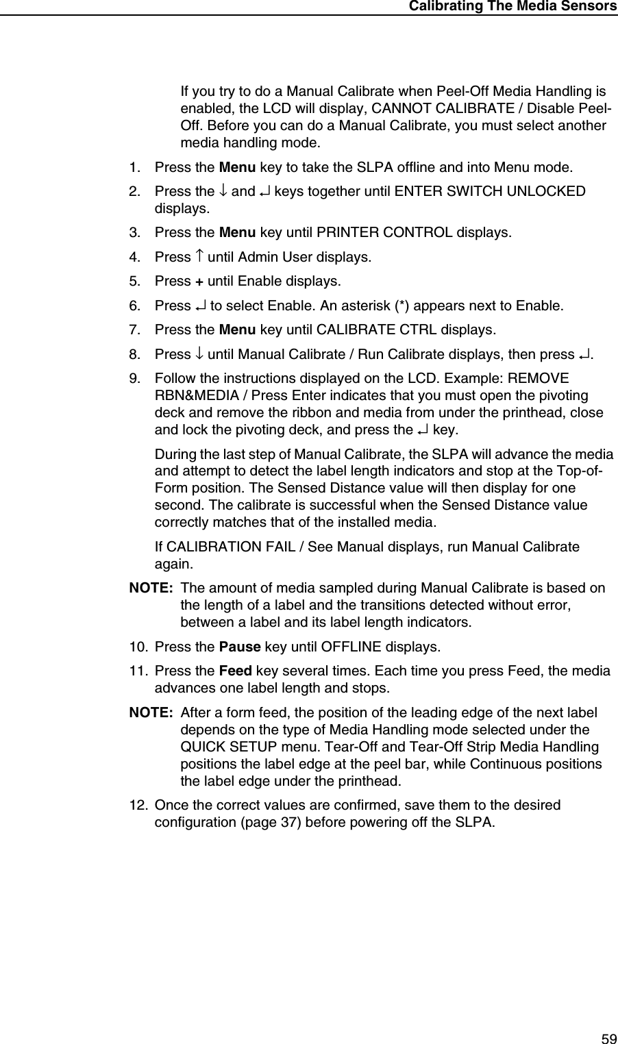 Calibrating The Media Sensors59If you try to do a Manual Calibrate when Peel-Off Media Handling is enabled, the LCD will display, CANNOT CALIBRATE / Disable Peel-Off. Before you can do a Manual Calibrate, you must select another media handling mode.1. Press the Menu key to take the SLPA offline and into Menu mode.2. Press the &darr; and &crarr; keys together until ENTER SWITCH UNLOCKED displays.3. Press the Menu key until PRINTER CONTROL displays.4. Press &uarr; until Admin User displays.5. Press + until Enable displays.6. Press &crarr; to select Enable. An asterisk (*) appears next to Enable.7. Press the Menu key until CALIBRATE CTRL displays.8. Press &darr; until Manual Calibrate / Run Calibrate displays, then press &crarr;.9. Follow the instructions displayed on the LCD. Example: REMOVE RBN&amp;MEDIA / Press Enter indicates that you must open the pivoting deck and remove the ribbon and media from under the printhead, close and lock the pivoting deck, and press the &crarr; key.During the last step of Manual Calibrate, the SLPA will advance the media and attempt to detect the label length indicators and stop at the Top-of-Form position. The Sensed Distance value will then display for one second. The calibrate is successful when the Sensed Distance value correctly matches that of the installed media.If CALIBRATION FAIL / See Manual displays, run Manual Calibrate again.NOTE: The amount of media sampled during Manual Calibrate is based on the length of a label and the transitions detected without error, between a label and its label length indicators.10. Press the Pause key until OFFLINE displays.11. Press the Feed key several times. Each time you press Feed, the media advances one label length and stops.NOTE: After a form feed, the position of the leading edge of the next label depends on the type of Media Handling mode selected under the QUICK SETUP menu. Tear-Off and Tear-Off Strip Media Handling positions the label edge at the peel bar, while Continuous positions the label edge under the printhead.12. Once the correct values are confirmed, save them to the desired configuration (page 37) before powering off the SLPA.