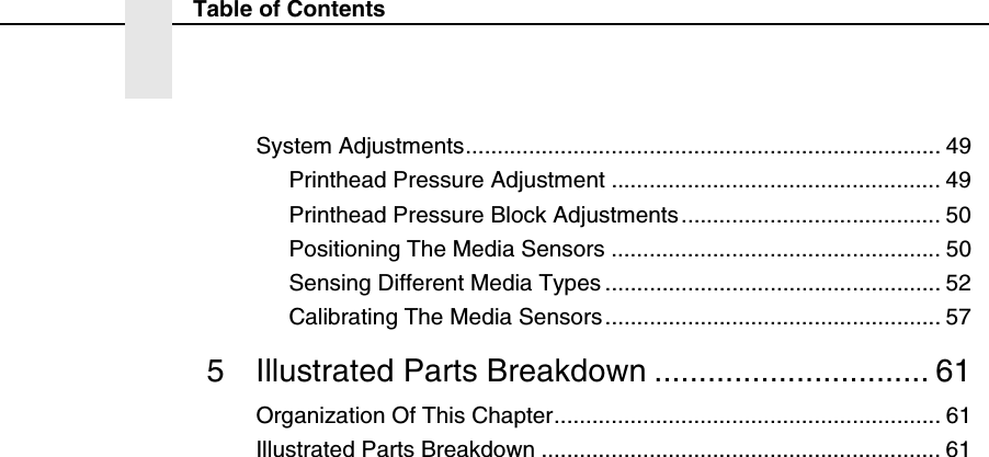 Table of ContentsSystem Adjustments........................................................................... 49Printhead Pressure Adjustment .................................................... 49Printhead Pressure Block Adjustments......................................... 50Positioning The Media Sensors .................................................... 50Sensing Different Media Types ..................................................... 52Calibrating The Media Sensors..................................................... 575 Illustrated Parts Breakdown ............................... 61Organization Of This Chapter............................................................. 61Illustrated Parts Breakdown ............................................................... 61