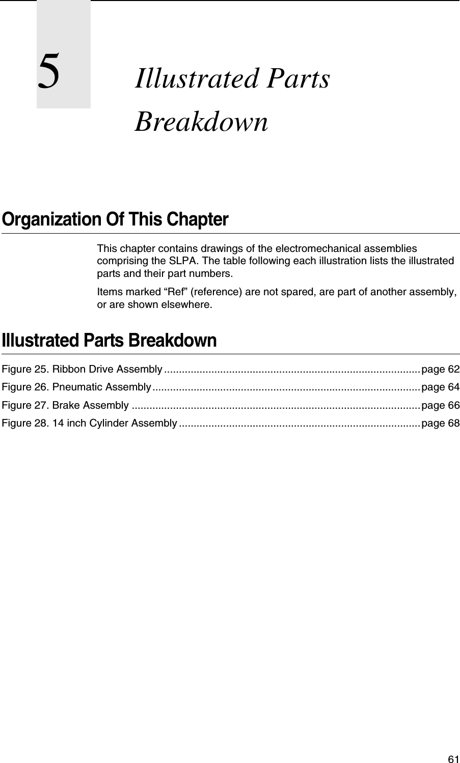  615Illustrated Parts BreakdownOrganization Of This ChapterThis chapter contains drawings of the electromechanical assemblies comprising the SLPA. The table following each illustration lists the illustrated parts and their part numbers.Items marked &ldquo;Ref&rdquo; (reference) are not spared, are part of another assembly, or are shown elsewhere.Illustrated Parts BreakdownFigure 25. Ribbon Drive Assembly .......................................................................................page 62Figure 26. Pneumatic Assembly........................................................................................... page 64Figure 27. Brake Assembly .................................................................................................. page 66Figure 28. 14 inch Cylinder Assembly ..................................................................................page 68
