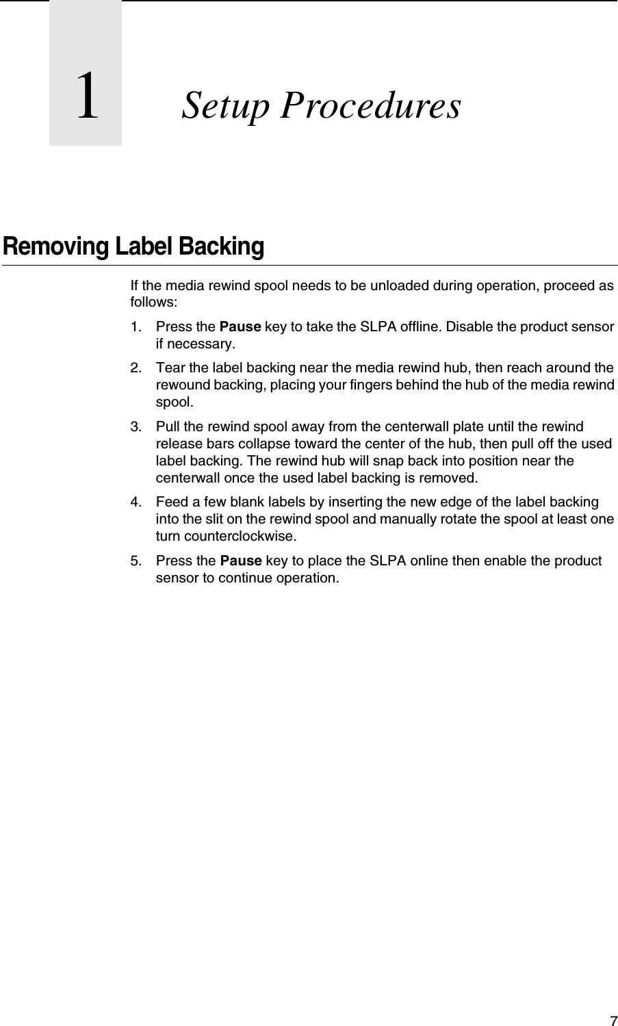 71Setup ProceduresRemoving Label BackingIf the media rewind spool needs to be unloaded during operation, proceed as follows:1. Press the Pause key to take the SLPA offline. Disable the product sensor if necessary.2. Tear the label backing near the media rewind hub, then reach around the rewound backing, placing your fingers behind the hub of the media rewind spool.3. Pull the rewind spool away from the centerwall plate until the rewind release bars collapse toward the center of the hub, then pull off the used label backing. The rewind hub will snap back into position near the centerwall once the used label backing is removed.4. Feed a few blank labels by inserting the new edge of the label backing into the slit on the rewind spool and manually rotate the spool at least one turn counterclockwise.5. Press the Pause key to place the SLPA online then enable the product sensor to continue operation.