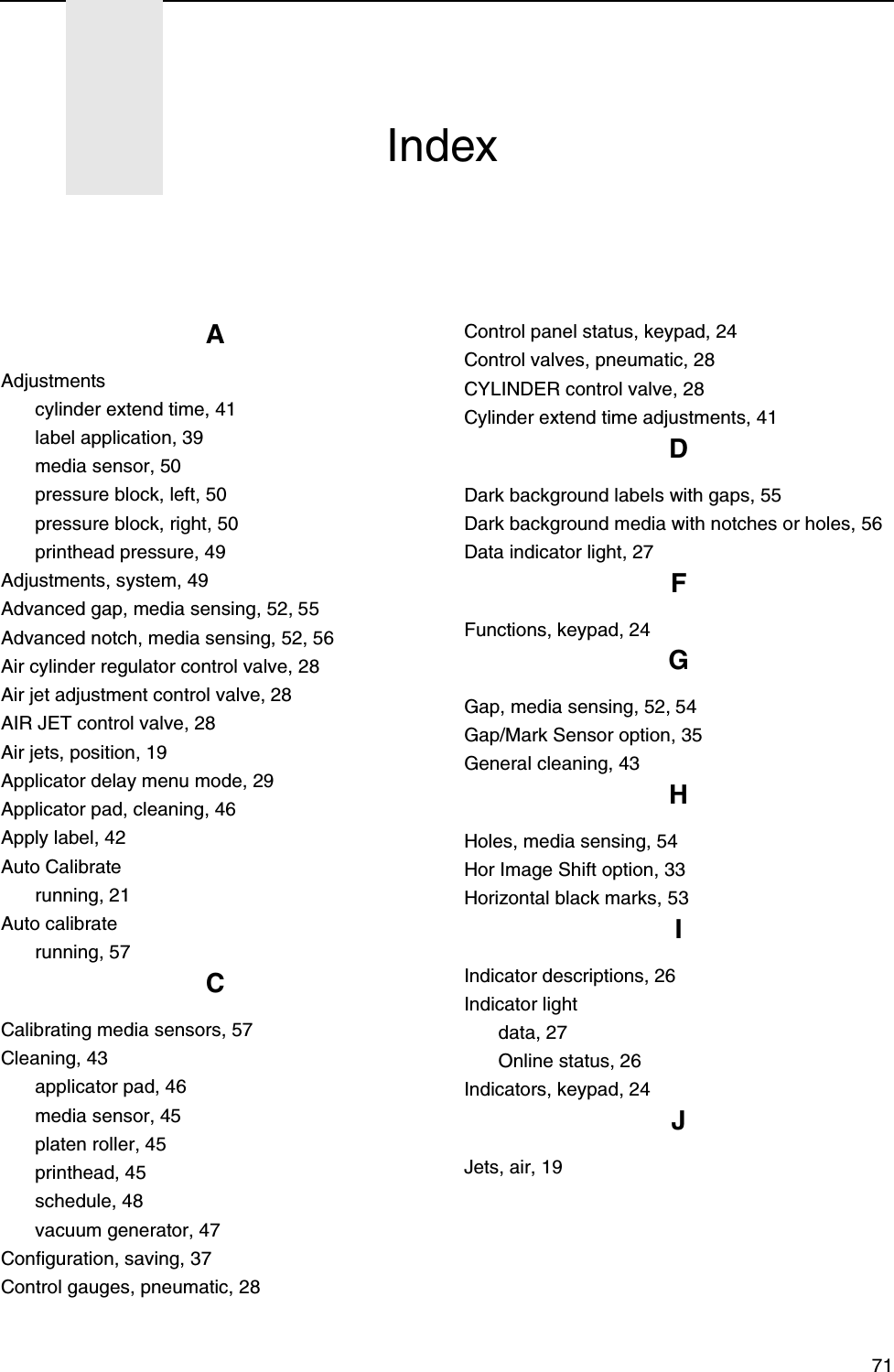 71AAdjustmentscylinder extend time, 41label application, 39media sensor, 50pressure block, left, 50pressure block, right, 50printhead pressure, 49Adjustments, system, 49Advanced gap, media sensing, 52, 55Advanced notch, media sensing, 52, 56Air cylinder regulator control valve, 28Air jet adjustment control valve, 28AIR JET control valve, 28Air jets, position, 19Applicator delay menu mode, 29Applicator pad, cleaning, 46Apply label, 42Auto Calibraterunning, 21Auto calibraterunning, 57CCalibrating media sensors, 57Cleaning, 43applicator pad, 46media sensor, 45platen roller, 45printhead, 45schedule, 48vacuum generator, 47Configuration, saving, 37Control gauges, pneumatic, 28Control panel status, keypad, 24Control valves, pneumatic, 28CYLINDER control valve, 28Cylinder extend time adjustments, 41DDark background labels with gaps, 55Dark background media with notches or holes, 56Data indicator light, 27FFunctions, keypad, 24GGap, media sensing, 52, 54Gap/Mark Sensor option, 35General cleaning, 43HHoles, media sensing, 54Hor Image Shift option, 33Horizontal black marks, 53IIndicator descriptions, 26Indicator lightdata, 27Online status, 26Indicators, keypad, 24JJets, air, 19Index