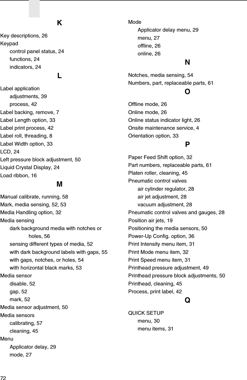 72KKey descriptions, 26Keypadcontrol panel status, 24functions, 24indicators, 24LLabel applicationadjustments, 39process, 42Label backing, remove, 7Label Length option, 33Label print process, 42Label roll, threading, 8Label Width option, 33LCD, 24Left pressure block adjustment, 50Liquid Crystal Display, 24Load ribbon, 16MManual calibrate, running, 58Mark, media sensing, 52, 53Media Handling option, 32Media sensingdark background media with notches or holes, 56sensing different types of media, 52with dark background labels with gaps, 55with gaps, notches, or holes, 54with horizontal black marks, 53Media sensordisable, 52gap, 52mark, 52Media sensor adjustment, 50Media sensorscalibrating, 57cleaning, 45MenuApplicator delay, 29mode, 27ModeApplicator delay menu, 29menu, 27offline, 26online, 26NNotches, media sensing, 54Numbers, part, replaceable parts, 61OOffline mode, 26Online mode, 26Online status indicator light, 26Onsite maintenance service, 4Orientation option, 33PPaper Feed Shift option, 32Part numbers, replaceable parts, 61Platen roller, cleaning, 45Pneumatic control valvesair cylinder regulator, 28air jet adjustment, 28vacuum adjustment, 28Pneumatic control valves and gauges, 28Position air jets, 19Positioning the media sensors, 50Power-Up Config. option, 36Print Intensity menu item, 31Print Mode menu item, 32Print Speed menu item, 31Printhead pressure adjustment, 49Printhead pressure block adjustments, 50Printhead, cleaning, 45Process, print label, 42QQUICK SETUPmenu, 30menu items, 31