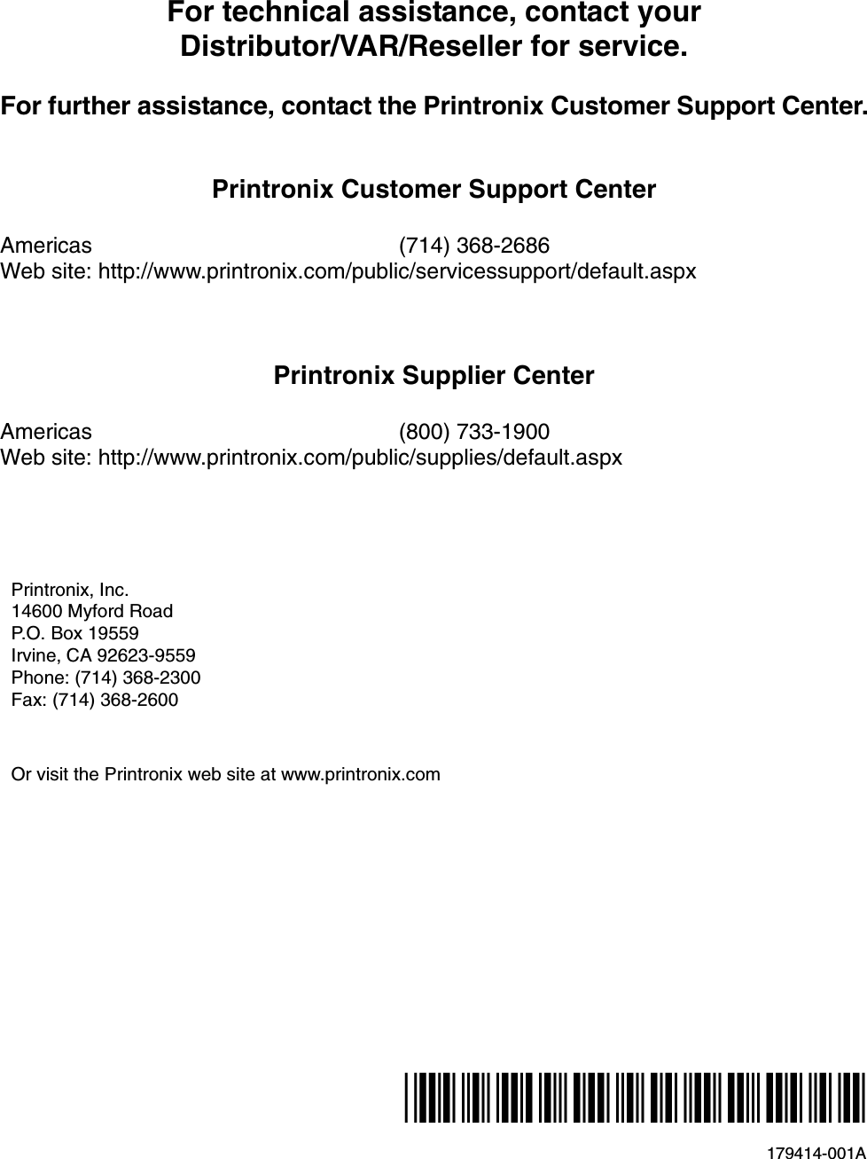 179414-001A*179414-001*For technical assistance, contact yourDistributor/VAR/Reseller for service.For further assistance, contact the Printronix Customer Support Center.Printronix Customer Support CenterAmericas (714) 368-2686Web site: http://www.printronix.com/public/servicessupport/default.aspxPrintronix Supplier CenterAmericas (800) 733-1900Web site: http://www.printronix.com/public/supplies/default.aspxPrintronix, Inc.14600 Myford RoadP.O. Box 19559Irvine, CA 92623-9559Phone: (714) 368-2300Fax: (714) 368-2600Or visit the Printronix web site at www.printronix.com