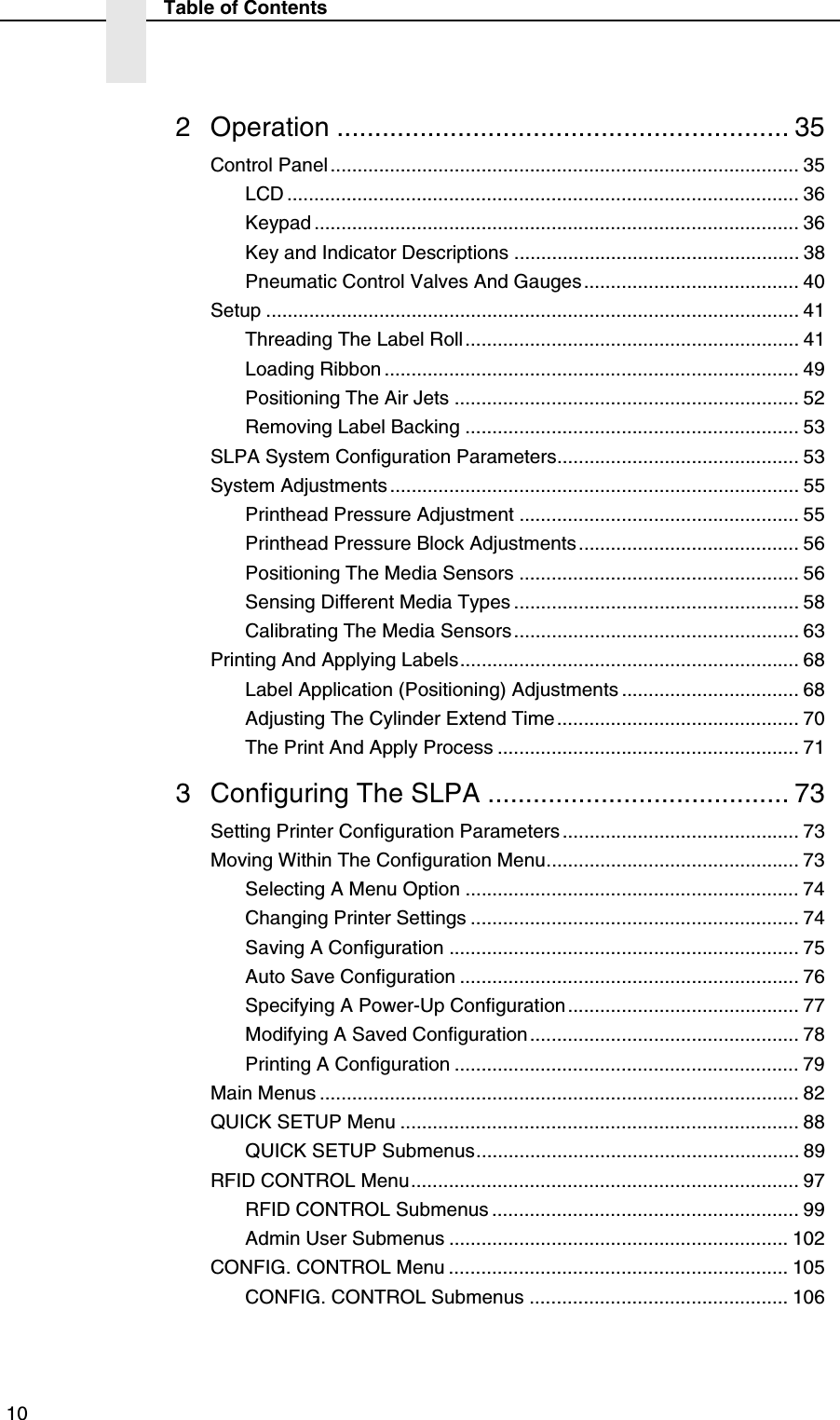  10Table of Contents2 Operation ............................................................ 35Control Panel....................................................................................... 35LCD ............................................................................................... 36Keypad .......................................................................................... 36Key and Indicator Descriptions ..................................................... 38Pneumatic Control Valves And Gauges........................................ 40Setup ................................................................................................... 41Threading The Label Roll.............................................................. 41Loading Ribbon ............................................................................. 49Positioning The Air Jets ................................................................ 52Removing Label Backing .............................................................. 53SLPA System Configuration Parameters............................................. 53System Adjustments ............................................................................ 55Printhead Pressure Adjustment .................................................... 55Printhead Pressure Block Adjustments......................................... 56Positioning The Media Sensors .................................................... 56Sensing Different Media Types ..................................................... 58Calibrating The Media Sensors..................................................... 63Printing And Applying Labels............................................................... 68Label Application (Positioning) Adjustments ................................. 68Adjusting The Cylinder Extend Time ............................................. 70The Print And Apply Process ........................................................ 713 Configuring The SLPA ........................................ 73Setting Printer Configuration Parameters ............................................ 73Moving Within The Configuration Menu............................................... 73Selecting A Menu Option .............................................................. 74Changing Printer Settings ............................................................. 74Saving A Configuration ................................................................. 75Auto Save Configuration ............................................................... 76Specifying A Power-Up Configuration........................................... 77Modifying A Saved Configuration.................................................. 78Printing A Configuration ................................................................ 79Main Menus ......................................................................................... 82QUICK SETUP Menu .......................................................................... 88QUICK SETUP Submenus............................................................ 89RFID CONTROL Menu........................................................................ 97RFID CONTROL Submenus ......................................................... 99Admin User Submenus ............................................................... 102CONFIG. CONTROL Menu ............................................................... 105CONFIG. CONTROL Submenus ................................................ 106