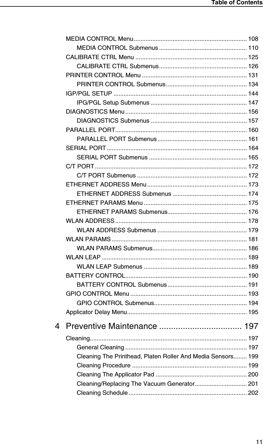 Table of Contents11MEDIA CONTROL Menu................................................................... 108MEDIA CONTROL Submenus .................................................... 110CALIBRATE CTRL Menu .................................................................. 125CALIBRATE CTRL Submenus.................................................... 126PRINTER CONTROL Menu .............................................................. 131PRINTER CONTROL Submenus................................................ 134IGP/PGL SETUP ............................................................................... 144IPG/PGL Setup Submenus ......................................................... 147DIAGNOSTICS Menu ........................................................................ 156DIAGNOSTICS Submenus ......................................................... 157PARALLEL PORT.............................................................................. 160PARALLEL PORT Submenus ..................................................... 161SERIAL PORT ................................................................................... 164SERIAL PORT Submenus .......................................................... 165C/T PORT .......................................................................................... 172C/T PORT Submenus ................................................................. 172ETHERNET ADDRESS Menu ........................................................... 173ETHERNET ADDRESS Submenus ............................................ 174ETHERNET PARAMS Menu ............................................................. 175ETHERNET PARAMS Submenus............................................... 176WLAN ADDRESS.............................................................................. 178WLAN ADDRESS Submenus ..................................................... 179WLAN PARAMS ................................................................................ 181WLAN PARAMS Submenus........................................................ 186WLAN LEAP ...................................................................................... 189WLAN LEAP Submenus ............................................................. 189BATTERY CONTROL........................................................................ 190BATTERY CONTROL Submenus ............................................... 191GPIO CONTROL Menu ..................................................................... 193GPIO CONTROL Submenus....................................................... 194Applicator Delay Menu....................................................................... 1954 Preventive Maintenance ................................... 197Cleaning............................................................................................. 197General Cleaning ........................................................................ 197Cleaning The Printhead, Platen Roller And Media Sensors........ 199Cleaning Procedure .................................................................... 199Cleaning The Applicator Pad ...................................................... 200Cleaning/Replacing The Vacuum Generator............................... 201Cleaning Schedule ...................................................................... 202
