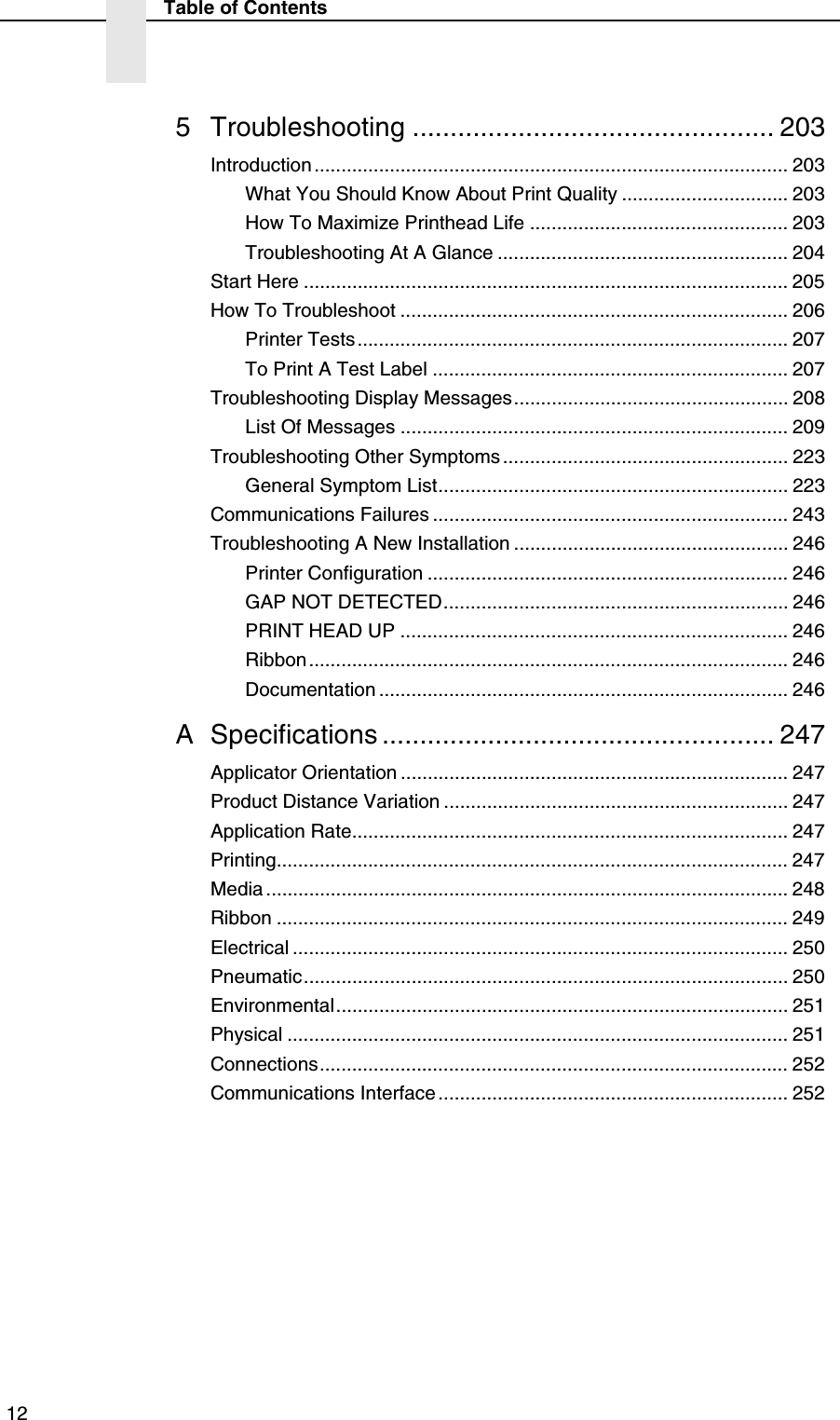  12Table of Contents5 Troubleshooting ................................................ 203Introduction........................................................................................ 203What You Should Know About Print Quality ............................... 203How To Maximize Printhead Life ................................................ 203Troubleshooting At A Glance ...................................................... 204Start Here .......................................................................................... 205How To Troubleshoot ........................................................................ 206Printer Tests ................................................................................ 207To Print A Test Label .................................................................. 207Troubleshooting Display Messages................................................... 208List Of Messages ........................................................................ 209Troubleshooting Other Symptoms ..................................................... 223General Symptom List................................................................. 223Communications Failures .................................................................. 243Troubleshooting A New Installation ................................................... 246Printer Configuration ................................................................... 246GAP NOT DETECTED................................................................ 246PRINT HEAD UP ........................................................................ 246Ribbon......................................................................................... 246Documentation ............................................................................ 246A Specifications .................................................... 247Applicator Orientation ........................................................................ 247Product Distance Variation ................................................................ 247Application Rate................................................................................. 247Printing............................................................................................... 247Media ................................................................................................. 248Ribbon ............................................................................................... 249Electrical ............................................................................................ 250Pneumatic.......................................................................................... 250Environmental.................................................................................... 251Physical ............................................................................................. 251Connections....................................................................................... 252Communications Interface................................................................. 252