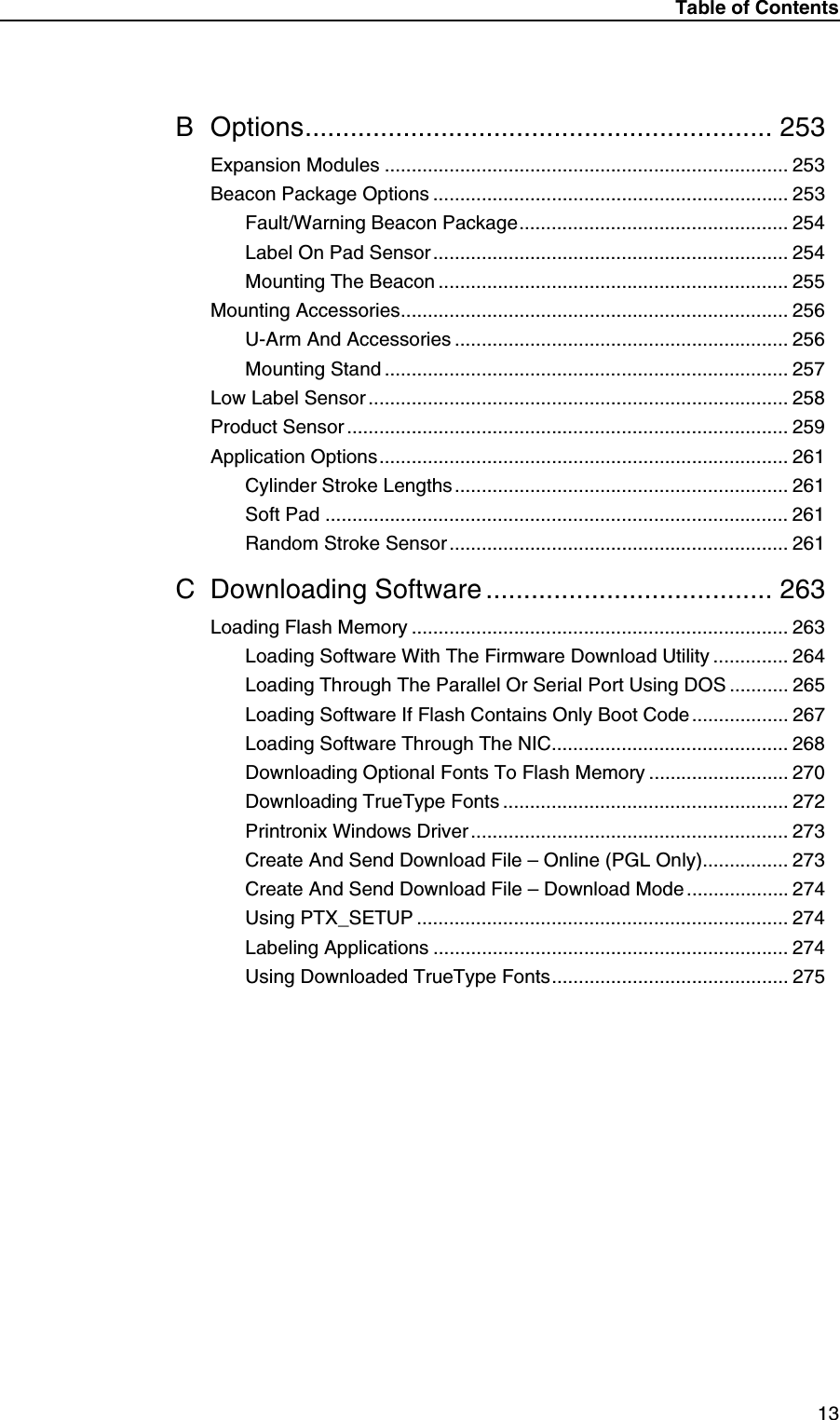 Table of Contents13B Options.............................................................. 253Expansion Modules ........................................................................... 253Beacon Package Options .................................................................. 253Fault/Warning Beacon Package.................................................. 254Label On Pad Sensor.................................................................. 254Mounting The Beacon ................................................................. 255Mounting Accessories........................................................................ 256U-Arm And Accessories .............................................................. 256Mounting Stand ........................................................................... 257Low Label Sensor .............................................................................. 258Product Sensor .................................................................................. 259Application Options............................................................................ 261Cylinder Stroke Lengths .............................................................. 261Soft Pad ...................................................................................... 261Random Stroke Sensor ............................................................... 261C Downloading Software ...................................... 263Loading Flash Memory ...................................................................... 263Loading Software With The Firmware Download Utility .............. 264Loading Through The Parallel Or Serial Port Using DOS ........... 265Loading Software If Flash Contains Only Boot Code .................. 267Loading Software Through The NIC............................................ 268Downloading Optional Fonts To Flash Memory .......................... 270Downloading TrueType Fonts ..................................................... 272Printronix Windows Driver........................................................... 273Create And Send Download File &ndash; Online (PGL Only)................ 273Create And Send Download File &ndash; Download Mode ................... 274Using PTX_SETUP ..................................................................... 274Labeling Applications .................................................................. 274Using Downloaded TrueType Fonts............................................ 275