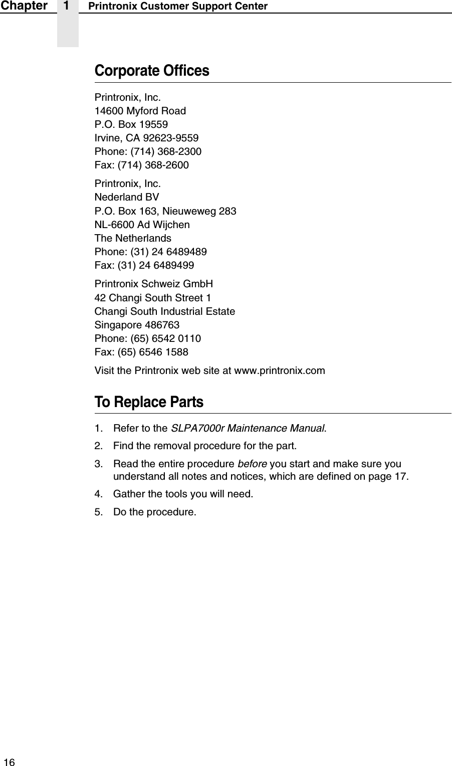  16Chapter 1 Printronix Customer Support CenterCorporate OfficesPrintronix, Inc.14600 Myford RoadP.O. Box 19559Irvine, CA 92623-9559Phone: (714) 368-2300Fax: (714) 368-2600Printronix, Inc.Nederland BVP.O. Box 163, Nieuweweg 283NL-6600 Ad WijchenThe NetherlandsPhone: (31) 24 6489489Fax: (31) 24 6489499Printronix Schweiz GmbH42 Changi South Street 1Changi South Industrial EstateSingapore 486763Phone: (65) 6542 0110Fax: (65) 6546 1588Visit the Printronix web site at www.printronix.comTo Replace Parts1. Refer to the SLPA7000r Maintenance Manual.2. Find the removal procedure for the part.3. Read the entire procedure before you start and make sure you understand all notes and notices, which are defined on page 17.4. Gather the tools you will need.5. Do the procedure.