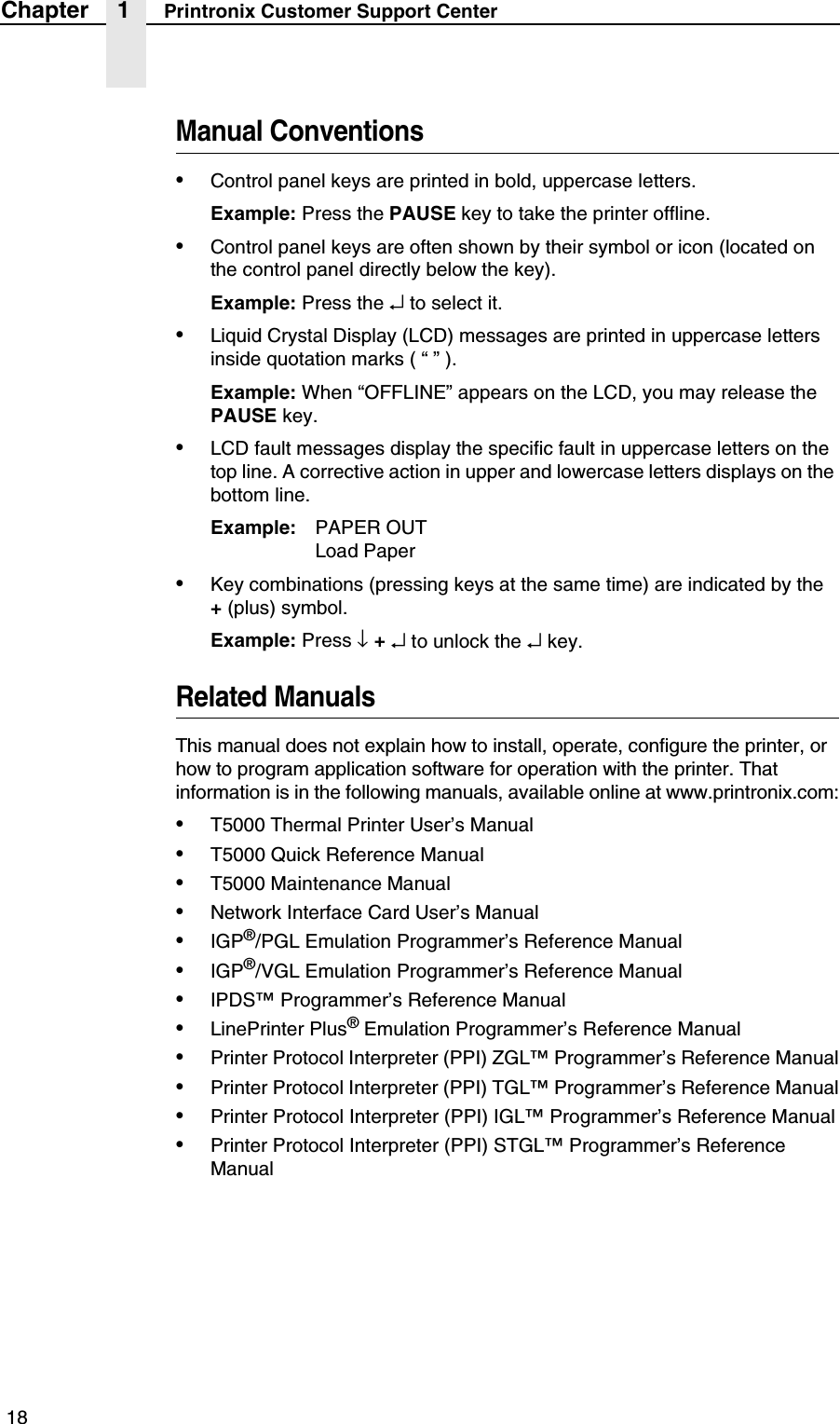  18Chapter 1 Printronix Customer Support CenterManual Conventions&bull;Control panel keys are printed in bold, uppercase letters.Example: Press the PAUSE key to take the printer offline.&bull;Control panel keys are often shown by their symbol or icon (located on the control panel directly below the key).Example: Press the &crarr; to select it.&bull;Liquid Crystal Display (LCD) messages are printed in uppercase letters inside quotation marks ( &ldquo; &rdquo; ).Example: When &ldquo;OFFLINE&rdquo; appears on the LCD, you may release the PAUSE key.&bull;LCD fault messages display the specific fault in uppercase letters on the top line. A corrective action in upper and lowercase letters displays on the bottom line.Example: PAPER OUTLoad Paper&bull;Key combinations (pressing keys at the same time) are indicated by the+ (plus) symbol.Example: Press &darr; + &crarr; to unlock the &crarr; key.Related ManualsThis manual does not explain how to install, operate, configure the printer, or how to program application software for operation with the printer. That information is in the following manuals, available online at www.printronix.com:&bull;T5000 Thermal Printer User&rsquo;s Manual&bull;T5000 Quick Reference Manual&bull;T5000 Maintenance Manual&bull;Network Interface Card User&rsquo;s Manual&bull;IGP&reg;/PGL Emulation Programmer&rsquo;s Reference Manual&bull;IGP&reg;/VGL Emulation Programmer&rsquo;s Reference Manual&bull;IPDS&trade; Programmer&rsquo;s Reference Manual&bull;LinePrinter Plus&reg; Emulation Programmer&rsquo;s Reference Manual&bull;Printer Protocol Interpreter (PPI) ZGL&trade; Programmer&rsquo;s Reference Manual&bull;Printer Protocol Interpreter (PPI) TGL&trade; Programmer&rsquo;s Reference Manual&bull;Printer Protocol Interpreter (PPI) IGL&trade; Programmer&rsquo;s Reference Manual&bull;Printer Protocol Interpreter (PPI) STGL&trade; Programmer&rsquo;s Reference Manual