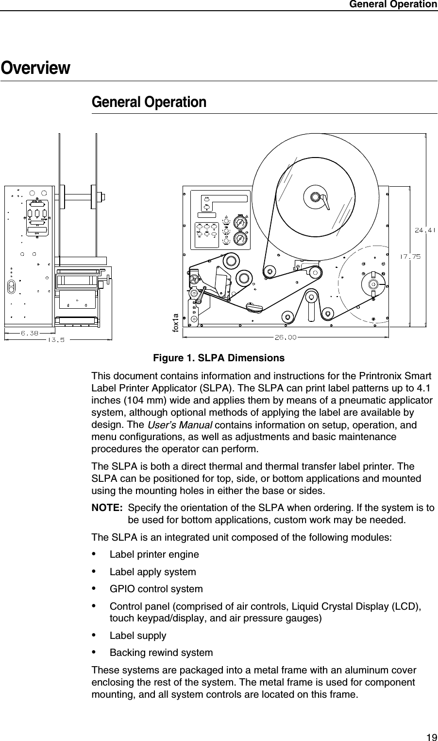 General Operation 19OverviewGeneral OperationFigure 1. SLPA DimensionsThis document contains information and instructions for the Printronix Smart Label Printer Applicator (SLPA). The SLPA can print label patterns up to 4.1 inches (104 mm) wide and applies them by means of a pneumatic applicator system, although optional methods of applying the label are available by design. The User&rsquo;s Manual contains information on setup, operation, and menu configurations, as well as adjustments and basic maintenance procedures the operator can perform.The SLPA is both a direct thermal and thermal transfer label printer. The SLPA can be positioned for top, side, or bottom applications and mounted using the mounting holes in either the base or sides.NOTE: Specify the orientation of the SLPA when ordering. If the system is to be used for bottom applications, custom work may be needed.The SLPA is an integrated unit composed of the following modules:&bull;Label printer engine&bull;Label apply system&bull;GPIO control system&bull;Control panel (comprised of air controls, Liquid Crystal Display (LCD), touch keypad/display, and air pressure gauges) &bull;Label supply&bull;Backing rewind systemThese systems are packaged into a metal frame with an aluminum cover enclosing the rest of the system. The metal frame is used for component mounting, and all system controls are located on this frame.