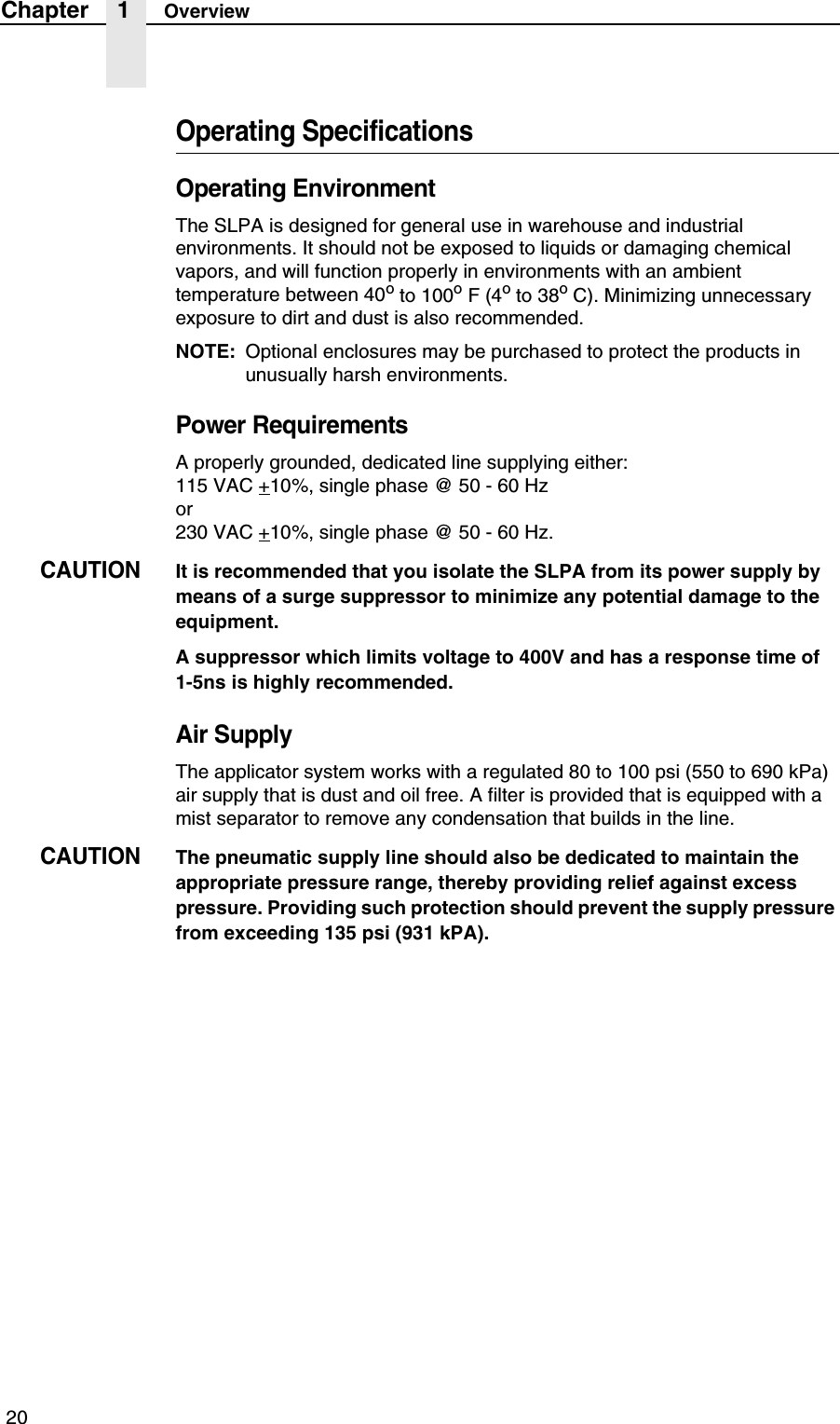  20Chapter 1 OverviewOperating SpecificationsOperating EnvironmentThe SLPA is designed for general use in warehouse and industrial environments. It should not be exposed to liquids or damaging chemical vapors, and will function properly in environments with an ambient temperature between 40o to 100o F (4o to 38o C). Minimizing unnecessary exposure to dirt and dust is also recommended.NOTE: Optional enclosures may be purchased to protect the products in unusually harsh environments.Power RequirementsA properly grounded, dedicated line supplying either:115 VAC +10%, single phase @ 50 - 60 Hzor 230 VAC +10%, single phase @ 50 - 60 Hz.CAUTIONIt is recommended that you isolate the SLPA from its power supply by means of a surge suppressor to minimize any potential damage to the equipment.A suppressor which limits voltage to 400V and has a response time of 1-5ns is highly recommended.Air SupplyThe applicator system works with a regulated 80 to 100 psi (550 to 690 kPa) air supply that is dust and oil free. A filter is provided that is equipped with a mist separator to remove any condensation that builds in the line.CAUTIONThe pneumatic supply line should also be dedicated to maintain the appropriate pressure range, thereby providing relief against excess pressure. Providing such protection should prevent the supply pressure from exceeding 135 psi (931 kPA).