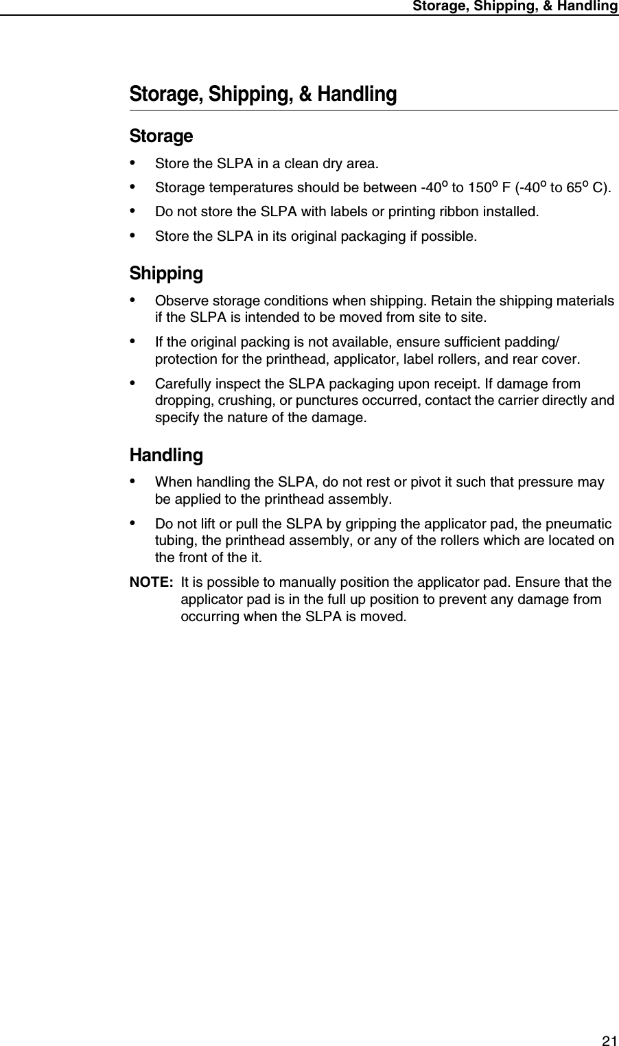 Storage, Shipping, &amp; Handling 21Storage, Shipping, &amp; HandlingStorage&bull;Store the SLPA in a clean dry area.&bull;Storage temperatures should be between -40o to 150o F (-40o to 65o C).&bull;Do not store the SLPA with labels or printing ribbon installed.&bull;Store the SLPA in its original packaging if possible.Shipping&bull;Observe storage conditions when shipping. Retain the shipping materials if the SLPA is intended to be moved from site to site.&bull;If the original packing is not available, ensure sufficient padding/protection for the printhead, applicator, label rollers, and rear cover.&bull;Carefully inspect the SLPA packaging upon receipt. If damage from dropping, crushing, or punctures occurred, contact the carrier directly and specify the nature of the damage.Handling&bull;When handling the SLPA, do not rest or pivot it such that pressure may be applied to the printhead assembly.&bull;Do not lift or pull the SLPA by gripping the applicator pad, the pneumatic tubing, the printhead assembly, or any of the rollers which are located on the front of the it.NOTE: It is possible to manually position the applicator pad. Ensure that the applicator pad is in the full up position to prevent any damage from occurring when the SLPA is moved.