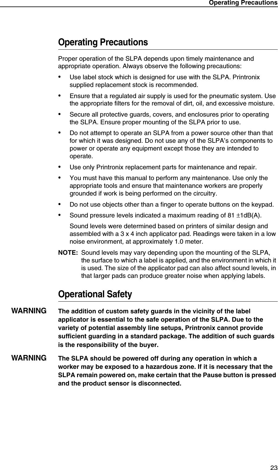 Operating Precautions 23Operating PrecautionsProper operation of the SLPA depends upon timely maintenance and appropriate operation. Always observe the following precautions:&bull;Use label stock which is designed for use with the SLPA. Printronix supplied replacement stock is recommended.&bull;Ensure that a regulated air supply is used for the pneumatic system. Use the appropriate filters for the removal of dirt, oil, and excessive moisture.&bull;Secure all protective guards, covers, and enclosures prior to operating the SLPA. Ensure proper mounting of the SLPA prior to use.&bull;Do not attempt to operate an SLPA from a power source other than that for which it was designed. Do not use any of the SLPA&rsquo;s components to power or operate any equipment except those they are intended to operate.&bull;Use only Printronix replacement parts for maintenance and repair.&bull;You must have this manual to perform any maintenance. Use only the appropriate tools and ensure that maintenance workers are properly grounded if work is being performed on the circuitry.&bull;Do not use objects other than a finger to operate buttons on the keypad.&bull;Sound pressure levels indicated a maximum reading of 81 &plusmn;1dB(A).Sound levels were determined based on printers of similar design and assembled with a 3 x 4 inch applicator pad. Readings were taken in a low noise environment, at approximately 1.0 meter.NOTE: Sound levels may vary depending upon the mounting of the SLPA, the surface to which a label is applied, and the environment in which it is used. The size of the applicator pad can also affect sound levels, in that larger pads can produce greater noise when applying labels.Operational SafetyWARNINGThe addition of custom safety guards in the vicinity of the label applicator is essential to the safe operation of the SLPA. Due to the variety of potential assembly line setups, Printronix cannot provide sufficient guarding in a standard package. The addition of such guards is the responsibility of the buyer.WARNINGThe SLPA should be powered off during any operation in which a worker may be exposed to a hazardous zone. If it is necessary that the SLPA remain powered on, make certain that the Pause button is pressed and the product sensor is disconnected.