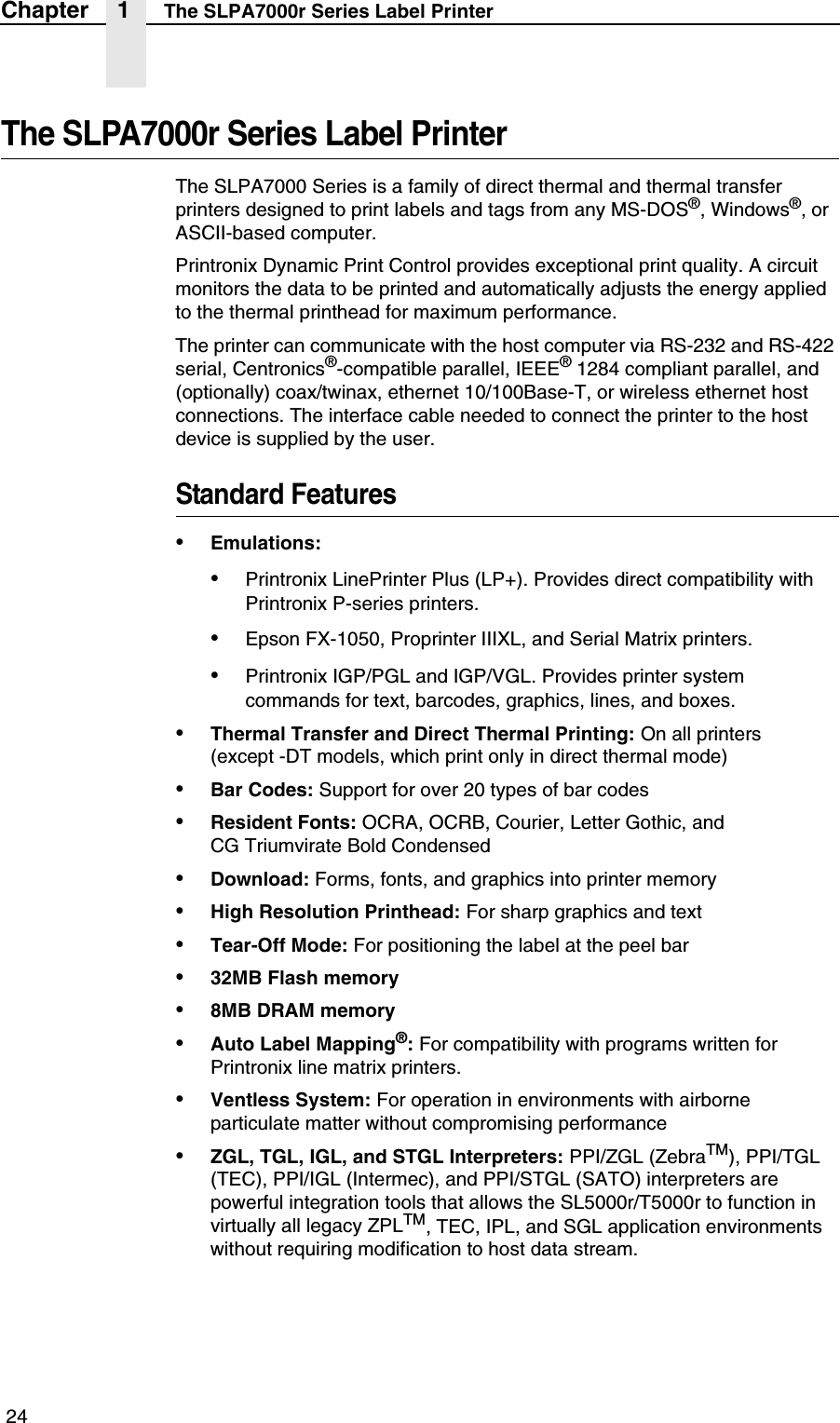  24Chapter 1 The SLPA7000r Series Label PrinterThe SLPA7000r Series Label PrinterThe SLPA7000 Series is a family of direct thermal and thermal transfer printers designed to print labels and tags from any MS-DOS&reg;, Windows&reg;, or ASCII-based computer.Printronix Dynamic Print Control provides exceptional print quality. A circuit monitors the data to be printed and automatically adjusts the energy applied to the thermal printhead for maximum performance.The printer can communicate with the host computer via RS-232 and RS-422 serial, Centronics&reg;-compatible parallel, IEEE&reg; 1284 compliant parallel, and (optionally) coax/twinax, ethernet 10/100Base-T, or wireless ethernet host connections. The interface cable needed to connect the printer to the host device is supplied by the user.Standard Features&bull;Emulations:&bull;Printronix LinePrinter Plus (LP+). Provides direct compatibility with Printronix P-series printers.&bull;Epson FX-1050, Proprinter IIIXL, and Serial Matrix printers.&bull;Printronix IGP/PGL and IGP/VGL. Provides printer system commands for text, barcodes, graphics, lines, and boxes.&bull;Thermal Transfer and Direct Thermal Printing: On all printers(except -DT models, which print only in direct thermal mode)&bull;Bar Codes: Support for over 20 types of bar codes&bull;Resident Fonts: OCRA, OCRB, Courier, Letter Gothic, andCG Triumvirate Bold Condensed&bull;Download: Forms, fonts, and graphics into printer memory&bull;High Resolution Printhead: For sharp graphics and text&bull;Tear-Off Mode: For positioning the label at the peel bar&bull;32MB Flash memory&bull;8MB DRAM memory&bull;Auto Label Mapping&reg;: For compatibility with programs written for Printronix line matrix printers.&bull;Ventless System: For operation in environments with airborne particulate matter without compromising performance&bull;ZGL, TGL, IGL, and STGL Interpreters: PPI/ZGL (ZebraTM), PPI/TGL (TEC), PPI/IGL (Intermec), and PPI/STGL (SATO) interpreters are powerful integration tools that allows the SL5000r/T5000r to function in virtually all legacy ZPLTM, TEC, IPL, and SGL application environments without requiring modification to host data stream.