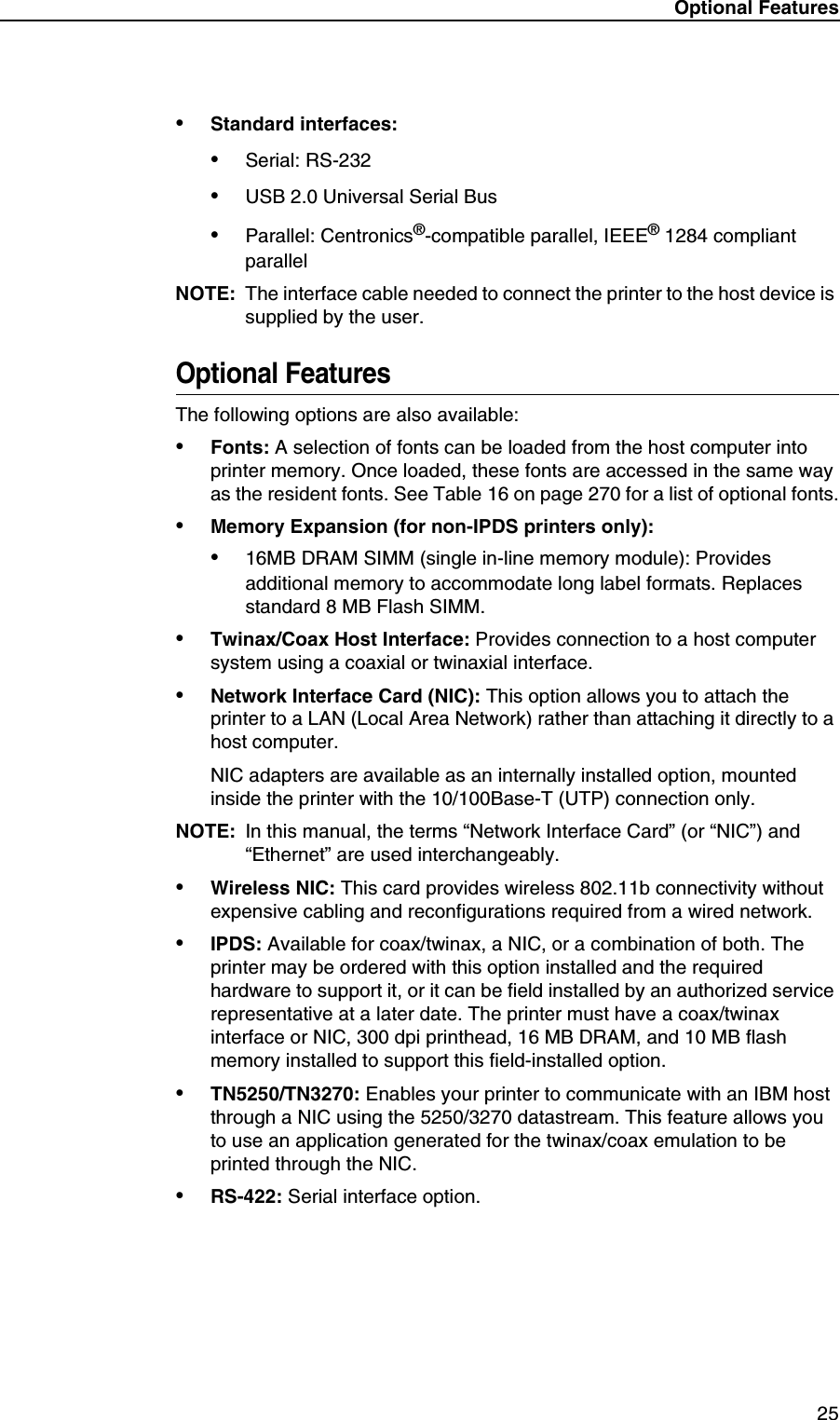 Optional Features 25&bull;Standard interfaces:&bull;Serial: RS-232&bull;USB 2.0 Universal Serial Bus&bull;Parallel: Centronics&reg;-compatible parallel, IEEE&reg; 1284 compliant parallelNOTE: The interface cable needed to connect the printer to the host device is supplied by the user.Optional FeaturesThe following options are also available:&bull;Fonts: A selection of fonts can be loaded from the host computer into printer memory. Once loaded, these fonts are accessed in the same way as the resident fonts. See Table 16 on page 270 for a list of optional fonts.&bull;Memory Expansion (for non-IPDS printers only):&bull;16MB DRAM SIMM (single in-line memory module): Provides additional memory to accommodate long label formats. Replaces standard 8 MB Flash SIMM.&bull;Twinax/Coax Host Interface: Provides connection to a host computer system using a coaxial or twinaxial interface.&bull;Network Interface Card (NIC): This option allows you to attach the printer to a LAN (Local Area Network) rather than attaching it directly to a host computer.NIC adapters are available as an internally installed option, mounted inside the printer with the 10/100Base-T (UTP) connection only.NOTE: In this manual, the terms &ldquo;Network Interface Card&rdquo; (or &ldquo;NIC&rdquo;) and &ldquo;Ethernet&rdquo; are used interchangeably.&bull;Wireless NIC: This card provides wireless 802.11b connectivity without expensive cabling and reconfigurations required from a wired network.&bull;IPDS: Available for coax/twinax, a NIC, or a combination of both. The printer may be ordered with this option installed and the required hardware to support it, or it can be field installed by an authorized service representative at a later date. The printer must have a coax/twinax interface or NIC, 300 dpi printhead, 16 MB DRAM, and 10 MB flash memory installed to support this field-installed option.&bull;TN5250/TN3270: Enables your printer to communicate with an IBM host through a NIC using the 5250/3270 datastream. This feature allows you to use an application generated for the twinax/coax emulation to be printed through the NIC.&bull;RS-422: Serial interface option.