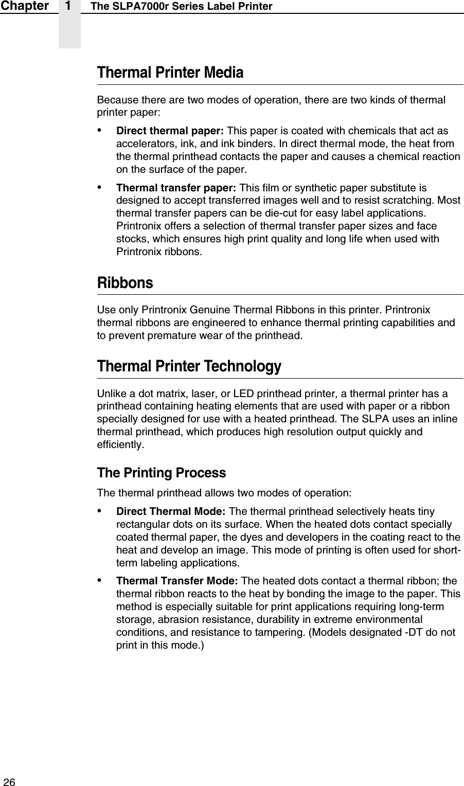  26Chapter 1 The SLPA7000r Series Label PrinterThermal Printer MediaBecause there are two modes of operation, there are two kinds of thermal printer paper:&bull;Direct thermal paper: This paper is coated with chemicals that act as accelerators, ink, and ink binders. In direct thermal mode, the heat from the thermal printhead contacts the paper and causes a chemical reaction on the surface of the paper.&bull;Thermal transfer paper: This film or synthetic paper substitute is designed to accept transferred images well and to resist scratching. Most thermal transfer papers can be die-cut for easy label applications. Printronix offers a selection of thermal transfer paper sizes and face stocks, which ensures high print quality and long life when used with Printronix ribbons.RibbonsUse only Printronix Genuine Thermal Ribbons in this printer. Printronix thermal ribbons are engineered to enhance thermal printing capabilities and to prevent premature wear of the printhead.Thermal Printer TechnologyUnlike a dot matrix, laser, or LED printhead printer, a thermal printer has a printhead containing heating elements that are used with paper or a ribbon specially designed for use with a heated printhead. The SLPA uses an inline thermal printhead, which produces high resolution output quickly and efficiently.The Printing ProcessThe thermal printhead allows two modes of operation:&bull;Direct Thermal Mode: The thermal printhead selectively heats tiny rectangular dots on its surface. When the heated dots contact specially coated thermal paper, the dyes and developers in the coating react to the heat and develop an image. This mode of printing is often used for short-term labeling applications.&bull;Thermal Transfer Mode: The heated dots contact a thermal ribbon; the thermal ribbon reacts to the heat by bonding the image to the paper. This method is especially suitable for print applications requiring long-term storage, abrasion resistance, durability in extreme environmental conditions, and resistance to tampering. (Models designated -DT do not print in this mode.)