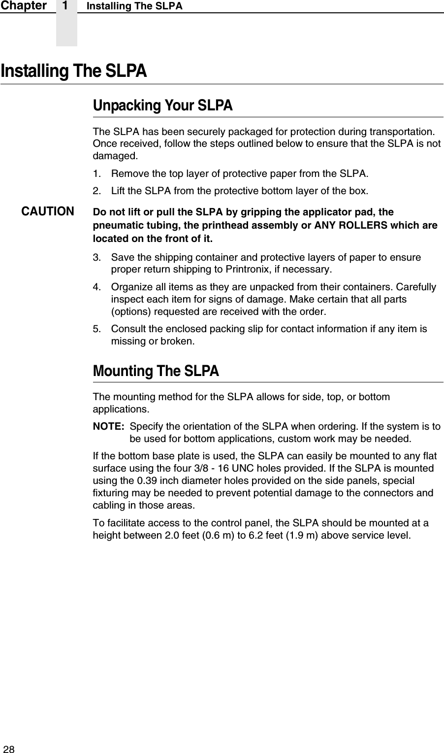  28Chapter 1 Installing The SLPAInstalling The SLPAUnpacking Your SLPAThe SLPA has been securely packaged for protection during transportation. Once received, follow the steps outlined below to ensure that the SLPA is not damaged.1. Remove the top layer of protective paper from the SLPA.2. Lift the SLPA from the protective bottom layer of the box.CAUTIONDo not lift or pull the SLPA by gripping the applicator pad, the pneumatic tubing, the printhead assembly or ANY ROLLERS which are located on the front of it.3. Save the shipping container and protective layers of paper to ensure proper return shipping to Printronix, if necessary.4. Organize all items as they are unpacked from their containers. Carefully inspect each item for signs of damage. Make certain that all parts (options) requested are received with the order.5. Consult the enclosed packing slip for contact information if any item is missing or broken.Mounting The SLPAThe mounting method for the SLPA allows for side, top, or bottom applications.NOTE: Specify the orientation of the SLPA when ordering. If the system is to be used for bottom applications, custom work may be needed.If the bottom base plate is used, the SLPA can easily be mounted to any flat surface using the four 3/8 - 16 UNC holes provided. If the SLPA is mounted using the 0.39 inch diameter holes provided on the side panels, special fixturing may be needed to prevent potential damage to the connectors and cabling in those areas.To facilitate access to the control panel, the SLPA should be mounted at a height between 2.0 feet (0.6 m) to 6.2 feet (1.9 m) above service level.