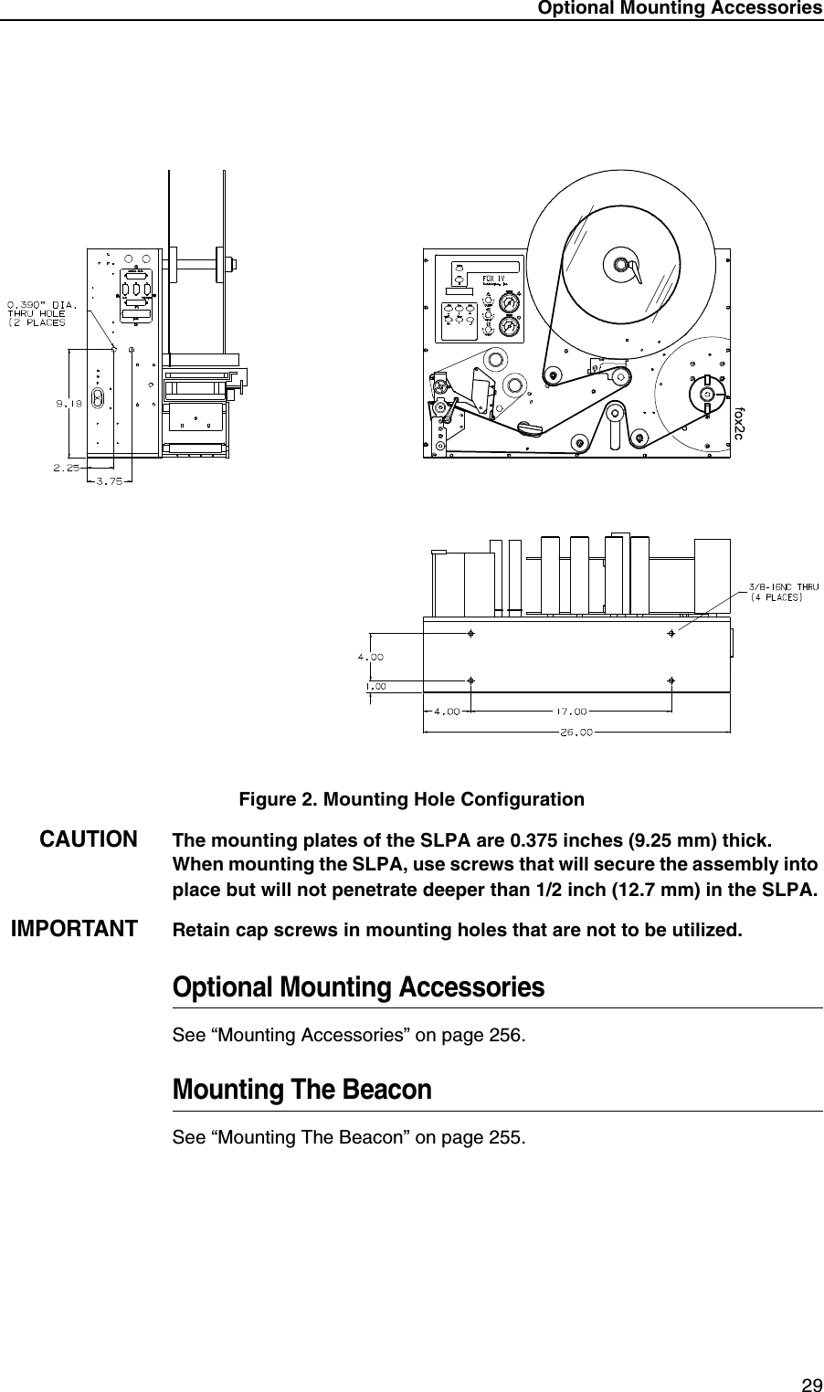 Optional Mounting Accessories 29Figure 2. Mounting Hole ConfigurationCAUTIONThe mounting plates of the SLPA are 0.375 inches (9.25 mm) thick. When mounting the SLPA, use screws that will secure the assembly into place but will not penetrate deeper than 1/2 inch (12.7 mm) in the SLPA.IMPORTANTRetain cap screws in mounting holes that are not to be utilized.Optional Mounting AccessoriesSee &ldquo;Mounting Accessories&rdquo; on page 256.Mounting The BeaconSee &ldquo;Mounting The Beacon&rdquo; on page 255.