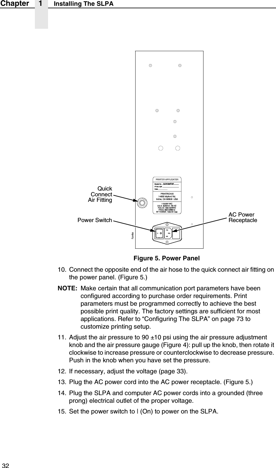  32Chapter 1 Installing The SLPAFigure 5. Power Panel10. Connect the opposite end of the air hose to the quick connect air fitting on the power panel. (Figure 5.)NOTE: Make certain that all communication port parameters have been configured according to purchase order requirements. Print parameters must be programmed correctly to achieve the best possible print quality. The factory settings are sufficient for most applications. Refer to &ldquo;Configuring The SLPA&rdquo; on page 73 to customize printing setup.11. Adjust the air pressure to 90 &plusmn;10 psi using the air pressure adjustment knob and the air pressure gauge (Figure 4): pull up the knob, then rotate it clockwise to increase pressure or counterclockwise to decrease pressure. Push in the knob when you have set the pressure.12. If necessary, adjust the voltage (page 33).13. Plug the AC power cord into the AC power receptacle. (Figure 5.)14. Plug the SLPA and computer AC power cords into a grounded (three prong) electrical outlet of the proper voltage.15. Set the power switch to | (On) to power on the SLPA.QuickConnectAir FittingPower SwitchAC Power Receptacle