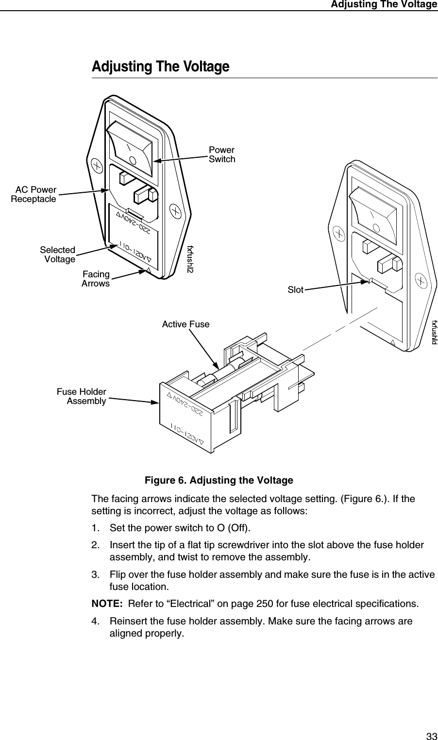 Adjusting The Voltage 33Adjusting The VoltageFigure 6. Adjusting the VoltageThe facing arrows indicate the selected voltage setting. (Figure 6.). If the setting is incorrect, adjust the voltage as follows:1. Set the power switch to O (Off).2. Insert the tip of a flat tip screwdriver into the slot above the fuse holder assembly, and twist to remove the assembly.3. Flip over the fuse holder assembly and make sure the fuse is in the active fuse location.NOTE: Refer to &ldquo;Electrical&rdquo; on page 250 for fuse electrical specifications.4. Reinsert the fuse holder assembly. Make sure the facing arrows are aligned properly.FacingArrowsSelectedVoltagePower SwitchAC PowerReceptacleFuse HolderAssemblyActive FuseSlot