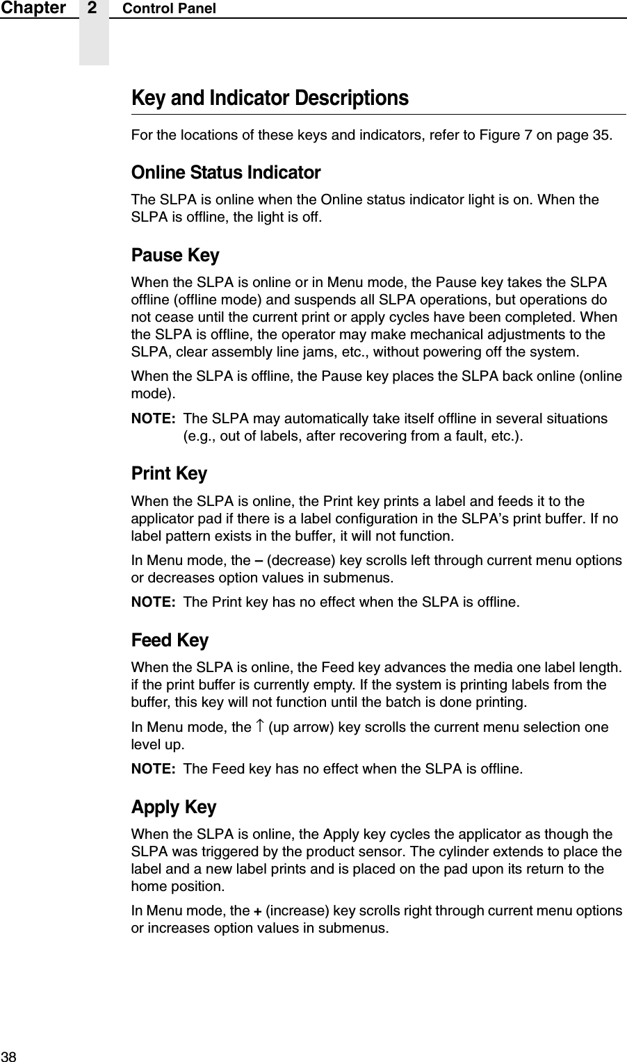 38Chapter 2 Control PanelKey and Indicator DescriptionsFor the locations of these keys and indicators, refer to Figure 7 on page 35.Online Status IndicatorThe SLPA is online when the Online status indicator light is on. When the SLPA is offline, the light is off.Pause KeyWhen the SLPA is online or in Menu mode, the Pause key takes the SLPA offline (offline mode) and suspends all SLPA operations, but operations do not cease until the current print or apply cycles have been completed. When the SLPA is offline, the operator may make mechanical adjustments to the SLPA, clear assembly line jams, etc., without powering off the system.When the SLPA is offline, the Pause key places the SLPA back online (online mode).NOTE: The SLPA may automatically take itself offline in several situations (e.g., out of labels, after recovering from a fault, etc.).Print KeyWhen the SLPA is online, the Print key prints a label and feeds it to the applicator pad if there is a label configuration in the SLPA&rsquo;s print buffer. If no label pattern exists in the buffer, it will not function.In Menu mode, the &ndash; (decrease) key scrolls left through current menu options or decreases option values in submenus.NOTE: The Print key has no effect when the SLPA is offline.Feed KeyWhen the SLPA is online, the Feed key advances the media one label length. if the print buffer is currently empty. If the system is printing labels from the buffer, this key will not function until the batch is done printing.In Menu mode, the &uarr; (up arrow) key scrolls the current menu selection one level up.NOTE: The Feed key has no effect when the SLPA is offline.Apply KeyWhen the SLPA is online, the Apply key cycles the applicator as though the SLPA was triggered by the product sensor. The cylinder extends to place the label and a new label prints and is placed on the pad upon its return to the home position.In Menu mode, the + (increase) key scrolls right through current menu options or increases option values in submenus.