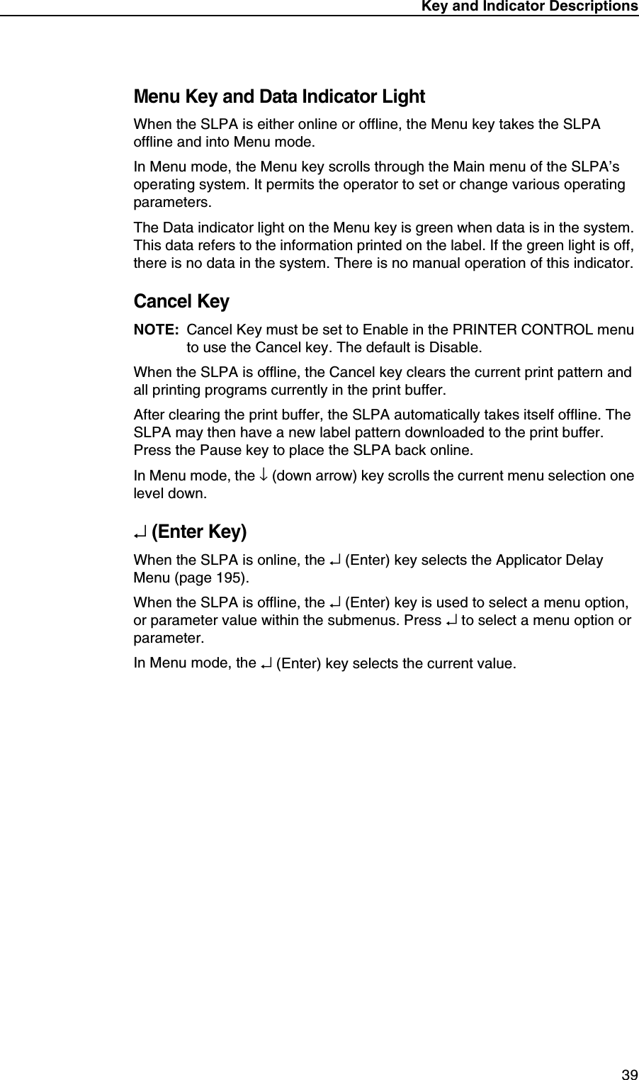 Key and Indicator Descriptions39Menu Key and Data Indicator LightWhen the SLPA is either online or offline, the Menu key takes the SLPA offline and into Menu mode.In Menu mode, the Menu key scrolls through the Main menu of the SLPA&rsquo;s operating system. It permits the operator to set or change various operating parameters.The Data indicator light on the Menu key is green when data is in the system. This data refers to the information printed on the label. If the green light is off, there is no data in the system. There is no manual operation of this indicator.Cancel KeyNOTE: Cancel Key must be set to Enable in the PRINTER CONTROL menu to use the Cancel key. The default is Disable.When the SLPA is offline, the Cancel key clears the current print pattern and all printing programs currently in the print buffer.After clearing the print buffer, the SLPA automatically takes itself offline. The SLPA may then have a new label pattern downloaded to the print buffer. Press the Pause key to place the SLPA back online.In Menu mode, the &darr; (down arrow) key scrolls the current menu selection one level down.&crarr; (Enter Key)When the SLPA is online, the &crarr; (Enter) key selects the Applicator Delay Menu (page 195).When the SLPA is offline, the &crarr; (Enter) key is used to select a menu option, or parameter value within the submenus. Press &crarr; to select a menu option or parameter.In Menu mode, the &crarr; (Enter) key selects the current value.