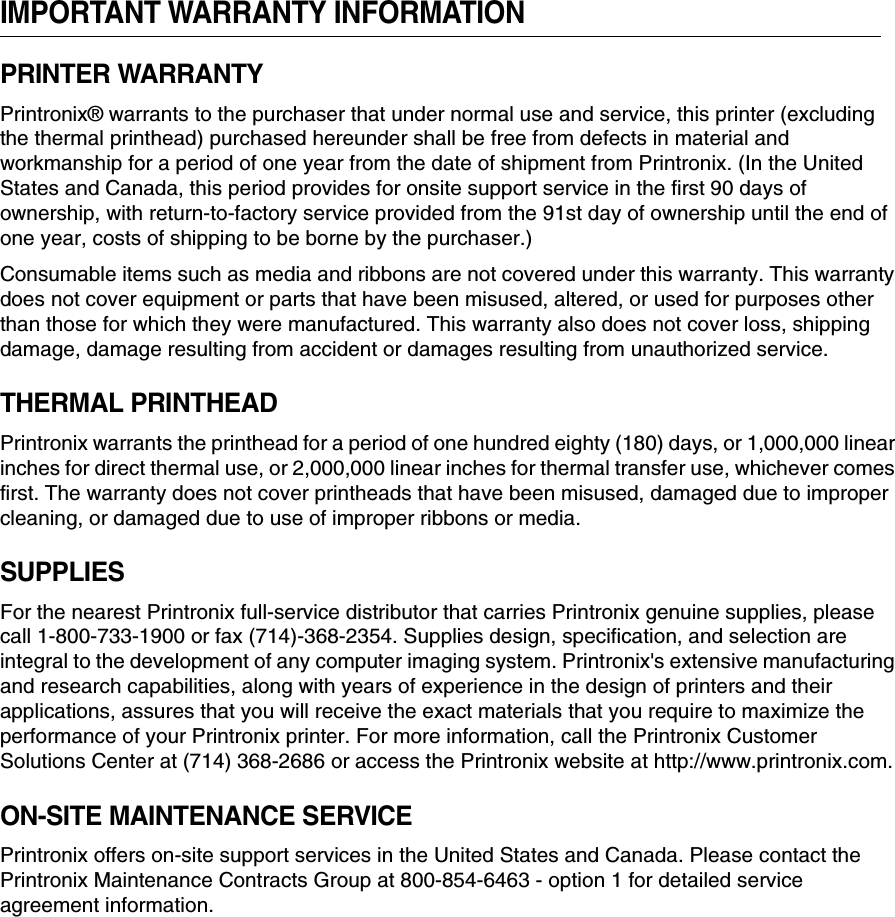 IMPORTANT WARRANTY INFORMATIONPRINTER WARRANTYPrintronix&reg; warrants to the purchaser that under normal use and service, this printer (excluding the thermal printhead) purchased hereunder shall be free from defects in material and workmanship for a period of one year from the date of shipment from Printronix. (In the United States and Canada, this period provides for onsite support service in the first 90 days of ownership, with return-to-factory service provided from the 91st day of ownership until the end of one year, costs of shipping to be borne by the purchaser.)Consumable items such as media and ribbons are not covered under this warranty. This warranty does not cover equipment or parts that have been misused, altered, or used for purposes other than those for which they were manufactured. This warranty also does not cover loss, shipping damage, damage resulting from accident or damages resulting from unauthorized service.THERMAL PRINTHEADPrintronix warrants the printhead for a period of one hundred eighty (180) days, or 1,000,000 linear inches for direct thermal use, or 2,000,000 linear inches for thermal transfer use, whichever comes first. The warranty does not cover printheads that have been misused, damaged due to improper cleaning, or damaged due to use of improper ribbons or media.SUPPLIESFor the nearest Printronix full-service distributor that carries Printronix genuine supplies, please call 1-800-733-1900 or fax (714)-368-2354. Supplies design, specification, and selection are integral to the development of any computer imaging system. Printronix's extensive manufacturing and research capabilities, along with years of experience in the design of printers and their applications, assures that you will receive the exact materials that you require to maximize the performance of your Printronix printer. For more information, call the Printronix Customer Solutions Center at (714) 368-2686 or access the Printronix website at http://www.printronix.com.ON-SITE MAINTENANCE SERVICEPrintronix offers on-site support services in the United States and Canada. Please contact the Printronix Maintenance Contracts Group at 800-854-6463 - option 1 for detailed service agreement information.