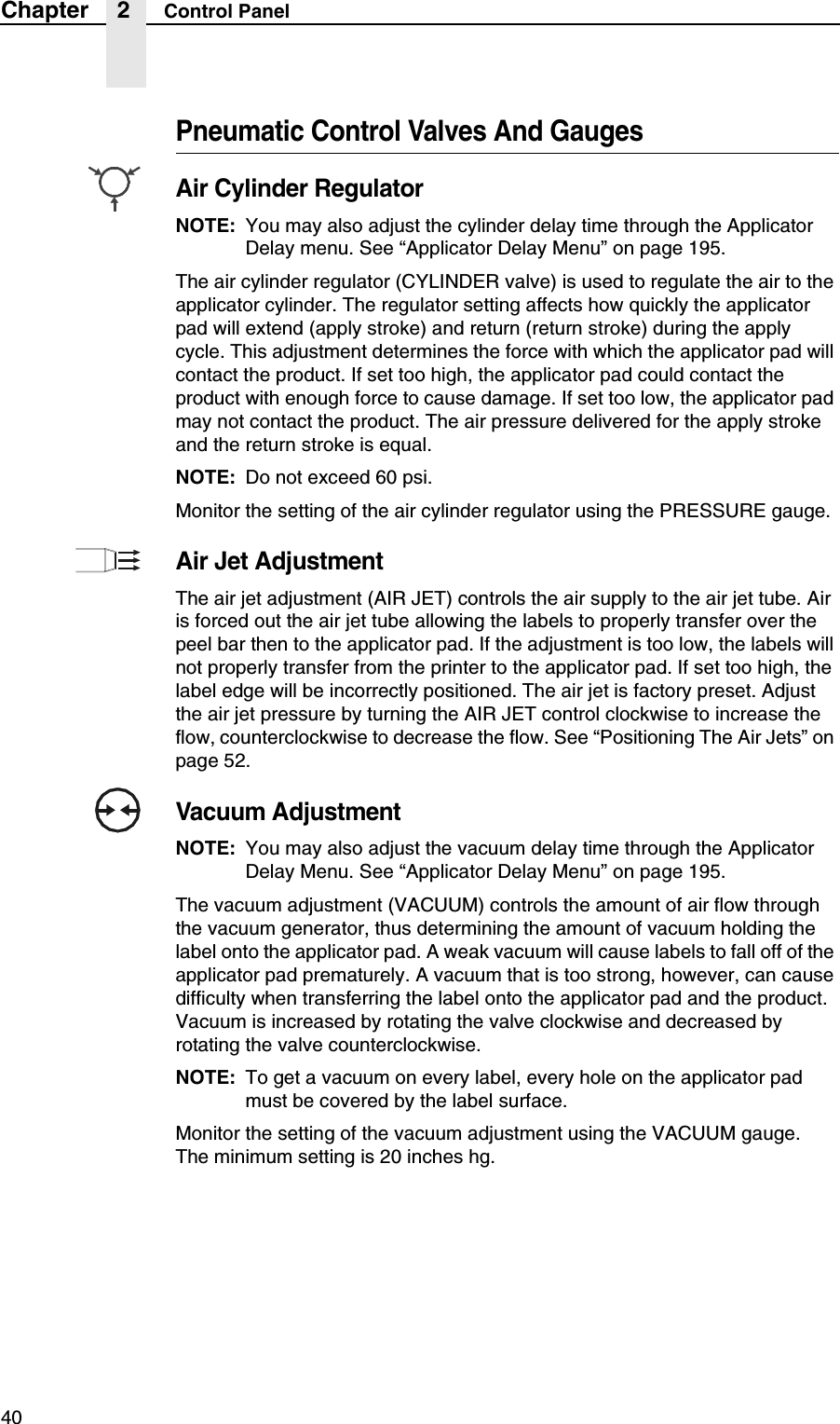 40Chapter 2 Control PanelPneumatic Control Valves And GaugesAir Cylinder RegulatorNOTE: You may also adjust the cylinder delay time through the Applicator Delay menu. See &ldquo;Applicator Delay Menu&rdquo; on page 195.The air cylinder regulator (CYLINDER valve) is used to regulate the air to the applicator cylinder. The regulator setting affects how quickly the applicator pad will extend (apply stroke) and return (return stroke) during the apply cycle. This adjustment determines the force with which the applicator pad will contact the product. If set too high, the applicator pad could contact the product with enough force to cause damage. If set too low, the applicator pad may not contact the product. The air pressure delivered for the apply stroke and the return stroke is equal.NOTE: Do not exceed 60 psi.Monitor the setting of the air cylinder regulator using the PRESSURE gauge.Air Jet AdjustmentThe air jet adjustment (AIR JET) controls the air supply to the air jet tube. Air is forced out the air jet tube allowing the labels to properly transfer over the peel bar then to the applicator pad. If the adjustment is too low, the labels will not properly transfer from the printer to the applicator pad. If set too high, the label edge will be incorrectly positioned. The air jet is factory preset. Adjust the air jet pressure by turning the AIR JET control clockwise to increase the flow, counterclockwise to decrease the flow. See &ldquo;Positioning The Air Jets&rdquo; on page 52.Vacuum AdjustmentNOTE: You may also adjust the vacuum delay time through the Applicator Delay Menu. See &ldquo;Applicator Delay Menu&rdquo; on page 195.The vacuum adjustment (VACUUM) controls the amount of air flow through the vacuum generator, thus determining the amount of vacuum holding the label onto the applicator pad. A weak vacuum will cause labels to fall off of the applicator pad prematurely. A vacuum that is too strong, however, can cause difficulty when transferring the label onto the applicator pad and the product. Vacuum is increased by rotating the valve clockwise and decreased by rotating the valve counterclockwise.NOTE: To get a vacuum on every label, every hole on the applicator pad must be covered by the label surface.Monitor the setting of the vacuum adjustment using the VACUUM gauge. The minimum setting is 20 inches hg.