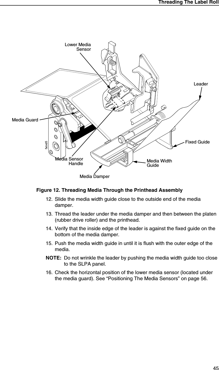 Threading The Label Roll45Figure 12. Threading Media Through the Printhead Assembly12. Slide the media width guide close to the outside end of the media damper.13. Thread the leader under the media damper and then between the platen (rubber drive roller) and the printhead.14. Verify that the inside edge of the leader is against the fixed guide on the bottom of the media damper.15. Push the media width guide in until it is flush with the outer edge of the media.NOTE: Do not wrinkle the leader by pushing the media width guide too close to the SLPA panel.16. Check the horizontal position of the lower media sensor (located under the media guard). See &ldquo;Positioning The Media Sensors&rdquo; on page 56.Media GuardMedia Width GuideMedia DamperFixed GuideLower MediaSensorMedia SensorHandleLeader