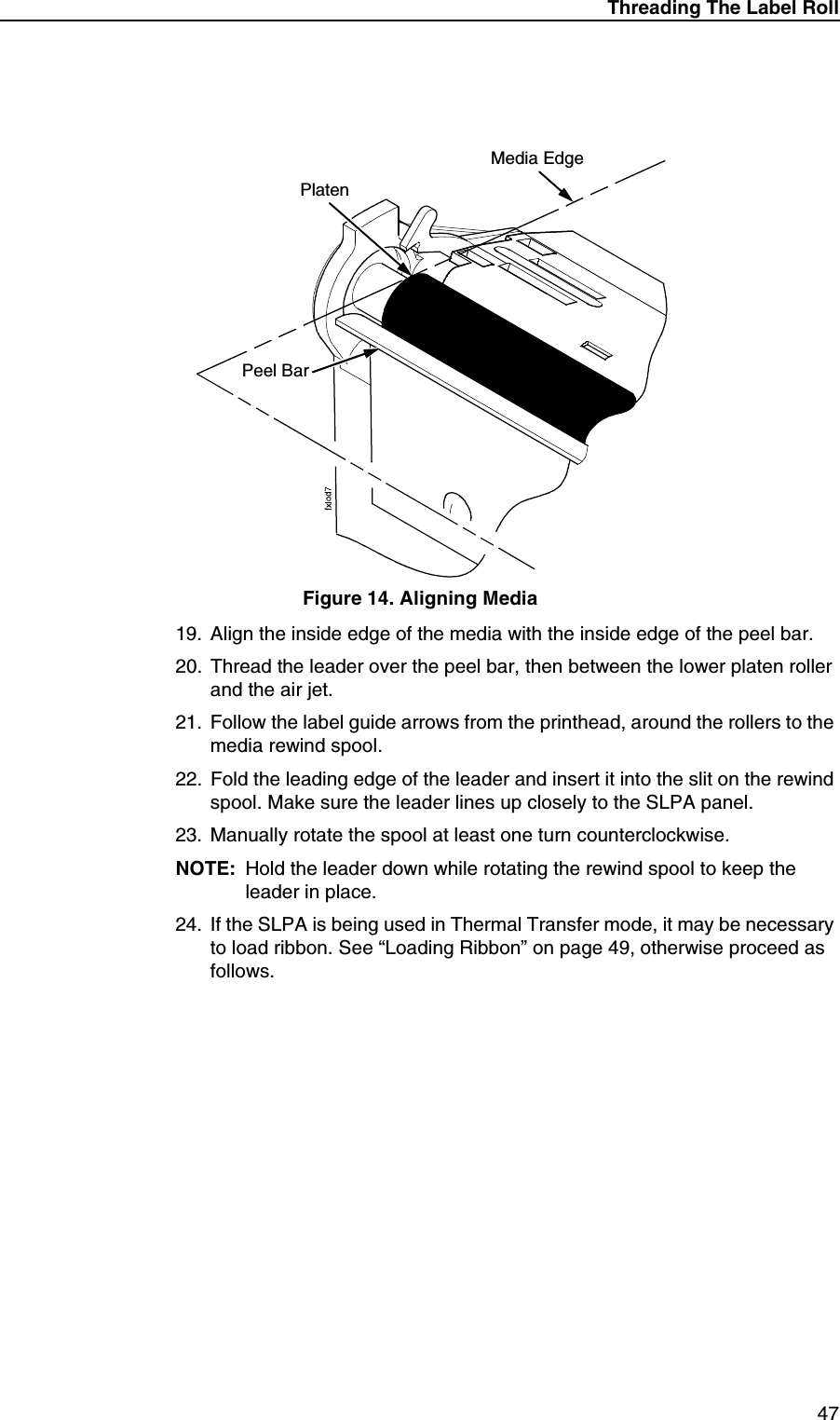 Threading The Label Roll47Figure 14. Aligning Media19. Align the inside edge of the media with the inside edge of the peel bar.20. Thread the leader over the peel bar, then between the lower platen roller and the air jet.21. Follow the label guide arrows from the printhead, around the rollers to the media rewind spool.22. Fold the leading edge of the leader and insert it into the slit on the rewind spool. Make sure the leader lines up closely to the SLPA panel.23. Manually rotate the spool at least one turn counterclockwise.NOTE: Hold the leader down while rotating the rewind spool to keep the leader in place.24. If the SLPA is being used in Thermal Transfer mode, it may be necessary to load ribbon. See &ldquo;Loading Ribbon&rdquo; on page 49, otherwise proceed as follows.PlatenMedia EdgePeel Bar