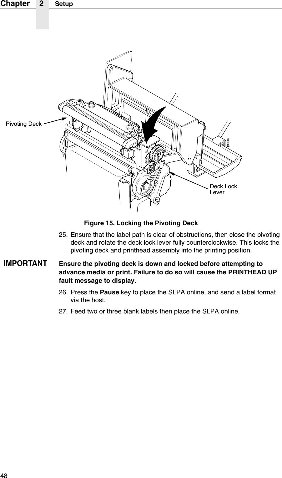 48Chapter 2 SetupFigure 15. Locking the Pivoting Deck25. Ensure that the label path is clear of obstructions, then close the pivoting deck and rotate the deck lock lever fully counterclockwise. This locks the pivoting deck and printhead assembly into the printing position.IMPORTANTEnsure the pivoting deck is down and locked before attempting to advance media or print. Failure to do so will cause the PRINTHEAD UP fault message to display.26. Press the Pause key to place the SLPA online, and send a label format via the host.27. Feed two or three blank labels then place the SLPA online.Pivoting DeckDeck Lock Lever