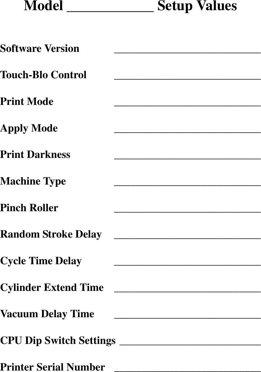Model ____________ Setup ValuesSoftware Version ___________________________Touch-Blo Control ___________________________Print Mode ___________________________Apply Mode ___________________________Print Darkness ___________________________Machine Type ___________________________Pinch Roller ___________________________Random Stroke Delay ___________________________Cycle Time Delay ___________________________Cylinder Extend Time ___________________________Vacuum Delay Time ___________________________CPU Dip Switch Settings __________________________Printer Serial Number ___________________________