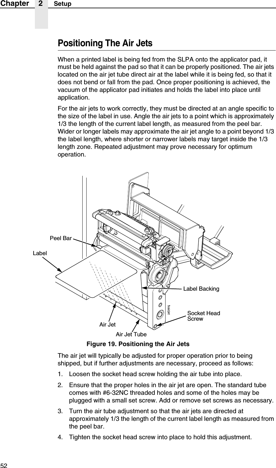 52Chapter 2 SetupPositioning The Air JetsWhen a printed label is being fed from the SLPA onto the applicator pad, it must be held against the pad so that it can be properly positioned. The air jets located on the air jet tube direct air at the label while it is being fed, so that it does not bend or fall from the pad. Once proper positioning is achieved, the vacuum of the applicator pad initiates and holds the label into place until application.For the air jets to work correctly, they must be directed at an angle specific to the size of the label in use. Angle the air jets to a point which is approximately 1/3 the length of the current label length, as measured from the peel bar. Wider or longer labels may approximate the air jet angle to a point beyond 1/3 the label length, where shorter or narrower labels may target inside the 1/3 length zone. Repeated adjustment may prove necessary for optimum operation.Figure 19. Positioning the Air JetsThe air jet will typically be adjusted for proper operation prior to being shipped, but if further adjustments are necessary, proceed as follows:1. Loosen the socket head screw holding the air tube into place.2. Ensure that the proper holes in the air jet are open. The standard tube comes with #6-32NC threaded holes and some of the holes may be plugged with a small set screw. Add or remove set screws as necessary.3. Turn the air tube adjustment so that the air jets are directed at approximately 1/3 the length of the current label length as measured from the peel bar.4. Tighten the socket head screw into place to hold this adjustment.Socket Head ScrewAir Jet TubeAir JetLabelLabel BackingPeel Bar