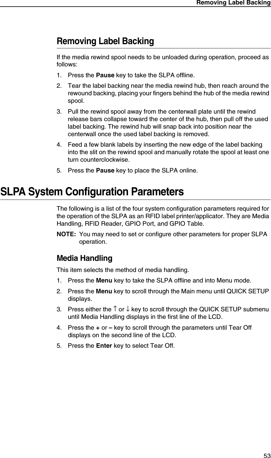 Removing Label Backing53Removing Label BackingIf the media rewind spool needs to be unloaded during operation, proceed as follows:1. Press the Pause key to take the SLPA offline.2. Tear the label backing near the media rewind hub, then reach around the rewound backing, placing your fingers behind the hub of the media rewind spool.3. Pull the rewind spool away from the centerwall plate until the rewind release bars collapse toward the center of the hub, then pull off the used label backing. The rewind hub will snap back into position near the centerwall once the used label backing is removed.4. Feed a few blank labels by inserting the new edge of the label backing into the slit on the rewind spool and manually rotate the spool at least one turn counterclockwise.5. Press the Pause key to place the SLPA online.SLPA System Configuration ParametersThe following is a list of the four system configuration parameters required for the operation of the SLPA as an RFID label printer/applicator. They are Media Handling, RFID Reader, GPIO Port, and GPIO Table.NOTE: You may need to set or configure other parameters for proper SLPA operation.Media HandlingThis item selects the method of media handling.1. Press the Menu key to take the SLPA offline and into Menu mode.2. Press the Menu key to scroll through the Main menu until QUICK SETUP displays.3. Press either the &uarr; or &darr; key to scroll through the QUICK SETUP submenu until Media Handling displays in the first line of the LCD.4. Press the + or &ndash; key to scroll through the parameters until Tear Off displays on the second line of the LCD.5. Press the Enter key to select Tear Off.