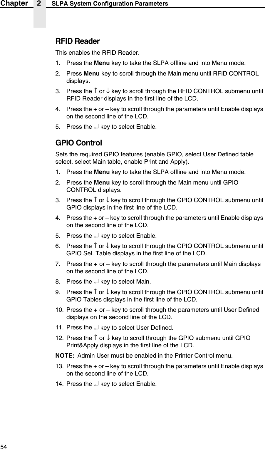 54Chapter 2 SLPA System Configuration ParametersRFID ReaderThis enables the RFID Reader.1. Press the Menu key to take the SLPA offline and into Menu mode.2. Press Menu key to scroll through the Main menu until RFID CONTROL displays.3. Press the &uarr; or &darr; key to scroll through the RFID CONTROL submenu until RFID Reader displays in the first line of the LCD.4. Press the + or &ndash; key to scroll through the parameters until Enable displays on the second line of the LCD.5. Press the &crarr; key to select Enable.GPIO ControlSets the required GPIO features (enable GPIO, select User Defined table select, select Main table, enable Print and Apply).1. Press the Menu key to take the SLPA offline and into Menu mode.2. Press the Menu key to scroll through the Main menu until GPIO CONTROL displays.3. Press the &uarr; or &darr; key to scroll through the GPIO CONTROL submenu until GPIO displays in the first line of the LCD.4. Press the + or &ndash; key to scroll through the parameters until Enable displays on the second line of the LCD.5. Press the &crarr; key to select Enable.6. Press the &uarr; or &darr; key to scroll through the GPIO CONTROL submenu until GPIO Sel. Table displays in the first line of the LCD.7. Press the + or &ndash; key to scroll through the parameters until Main displays on the second line of the LCD.8. Press the &crarr; key to select Main.9. Press the &uarr; or &darr; key to scroll through the GPIO CONTROL submenu until GPIO Tables displays in the first line of the LCD.10. Press the + or &ndash; key to scroll through the parameters until User Defined displays on the second line of the LCD.11. Press the &crarr; key to select User Defined.12. Press the &uarr; or &darr; key to scroll through the GPIO submenu until GPIO Print&amp;Apply displays in the first line of the LCD.NOTE: Admin User must be enabled in the Printer Control menu.13. Press the + or &ndash; key to scroll through the parameters until Enable displays on the second line of the LCD.14. Press the &crarr; key to select Enable.