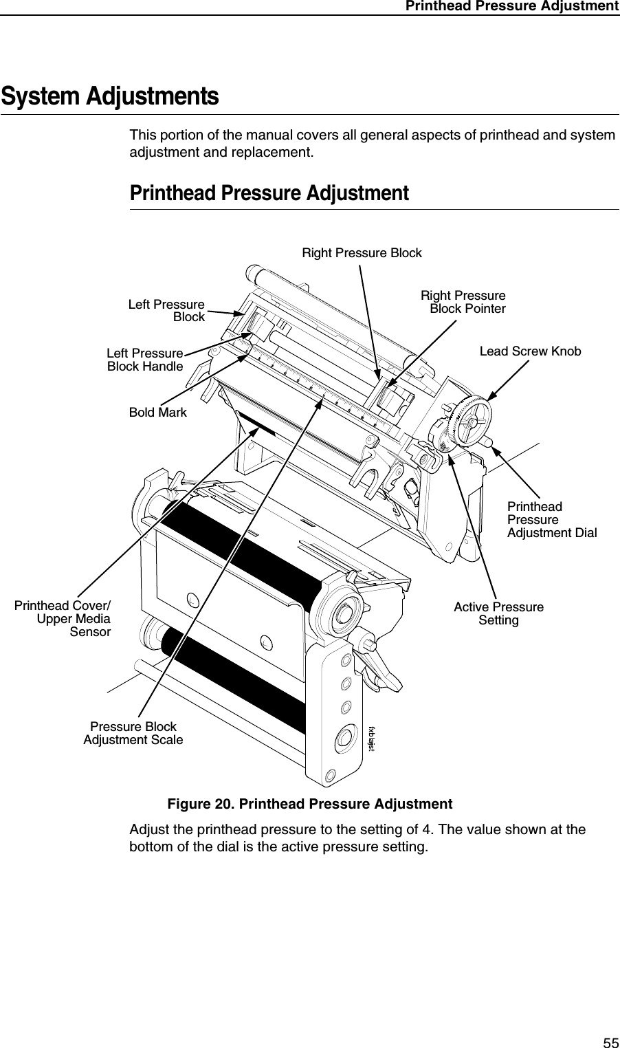 Printhead Pressure Adjustment55System AdjustmentsThis portion of the manual covers all general aspects of printhead and system adjustment and replacement.Printhead Pressure AdjustmentFigure 20. Printhead Pressure AdjustmentAdjust the printhead pressure to the setting of 4. The value shown at the bottom of the dial is the active pressure setting.Left PressureBlockLeft PressureBlock HandleBold MarkPrinthead Cover/Upper MediaSensorPressure Block Adjustment ScaleRight Pressure BlockRight PressureBlock PointerLead Screw KnobPrinthead Pressure Adjustment DialActive Pressure Setting