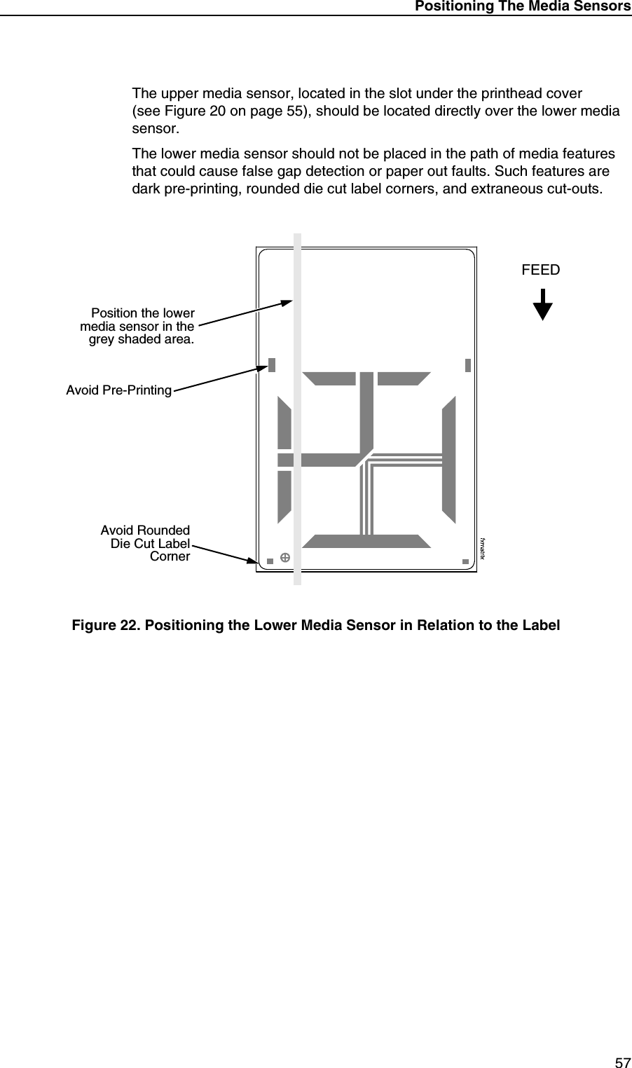 Positioning The Media Sensors57The upper media sensor, located in the slot under the printhead cover(see Figure 20 on page 55), should be located directly over the lower media sensor.The lower media sensor should not be placed in the path of media features that could cause false gap detection or paper out faults. Such features are dark pre-printing, rounded die cut label corners, and extraneous cut-outs.Figure 22. Positioning the Lower Media Sensor in Relation to the LabelAvoid RoundedDie Cut LabelCornerPosition the lowermedia sensor in thegrey shaded area.Avoid Pre-PrintingFEED