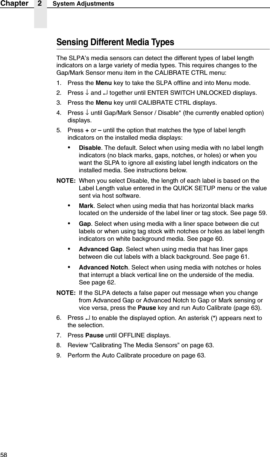 58Chapter 2 System AdjustmentsSensing Different Media TypesThe SLPA&rsquo;s media sensors can detect the different types of label length indicators on a large variety of media types. This requires changes to theGap/Mark Sensor menu item in the CALIBRATE CTRL menu:1. Press the Menu key to take the SLPA offline and into Menu mode.2. Press &darr; and &crarr; together until ENTER SWITCH UNLOCKED displays.3. Press the Menu key until CALIBRATE CTRL displays.4. Press &darr; until Gap/Mark Sensor / Disable* (the currently enabled option) displays.5. Press + or &ndash; until the option that matches the type of label length indicators on the installed media displays:&bull;Disable. The default. Select when using media with no label length indicators (no black marks, gaps, notches, or holes) or when you want the SLPA to ignore all existing label length indicators on the installed media. See instructions below.NOTE: When you select Disable, the length of each label is based on the Label Length value entered in the QUICK SETUP menu or the value sent via host software.&bull;Mark. Select when using media that has horizontal black marks located on the underside of the label liner or tag stock. See page 59.&bull;Gap. Select when using media with a liner space between die cut labels or when using tag stock with notches or holes as label length indicators on white background media. See page 60.&bull;Advanced Gap. Select when using media that has liner gaps between die cut labels with a black background. See page 61.&bull;Advanced Notch. Select when using media with notches or holes that interrupt a black vertical line on the underside of the media.See page 62.NOTE: If the SLPA detects a false paper out message when you change from Advanced Gap or Advanced Notch to Gap or Mark sensing or vice versa, press the Pause key and run Auto Calibrate (page 63).6. Press &crarr; to enable the displayed option. An asterisk (*) appears next to the selection.7. Press Pause until OFFLINE displays.8. Review &ldquo;Calibrating The Media Sensors&rdquo; on page 63.9. Perform the Auto Calibrate procedure on page 63.