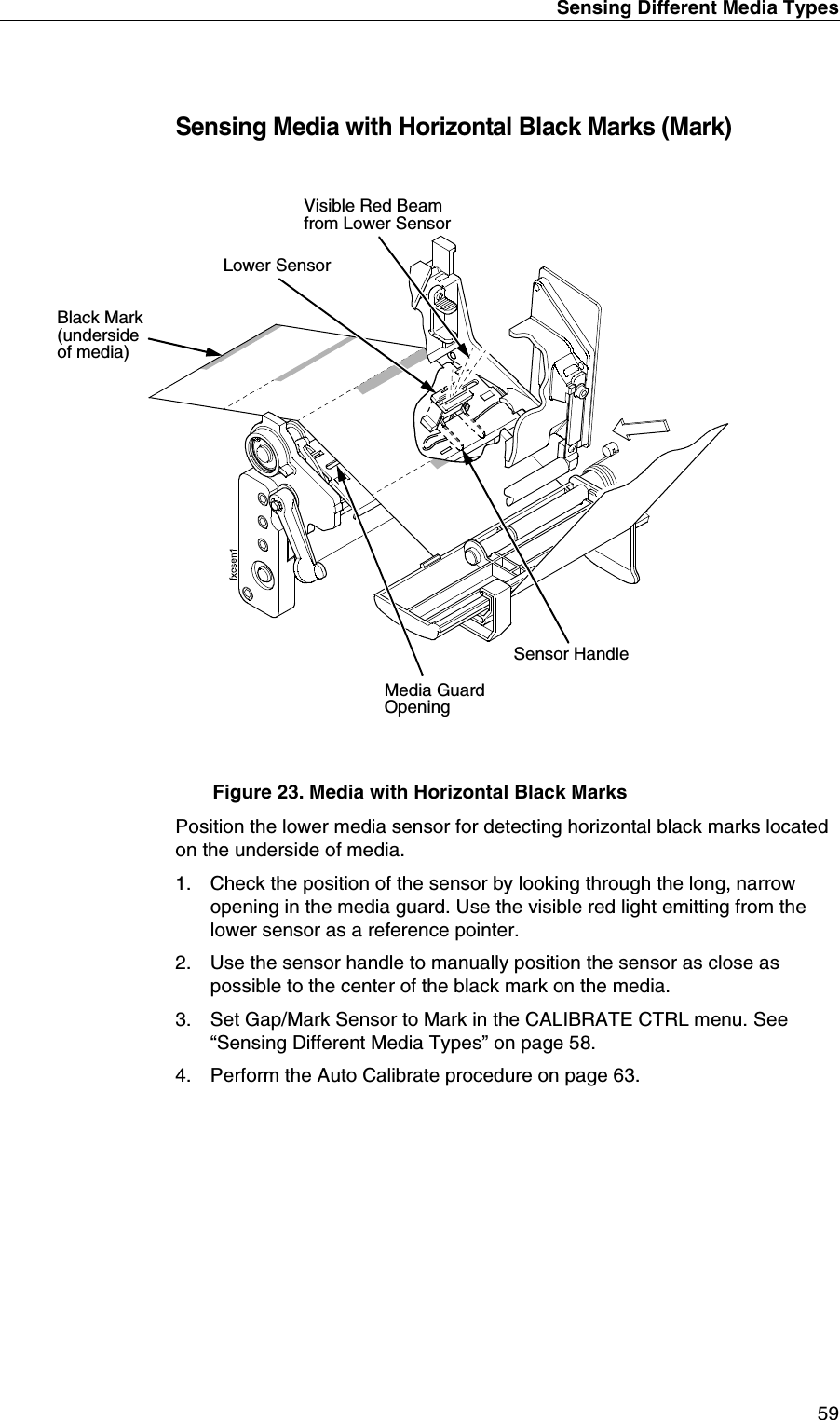 Sensing Different Media Types59Sensing Media with Horizontal Black Marks (Mark)Figure 23. Media with Horizontal Black MarksPosition the lower media sensor for detecting horizontal black marks located on the underside of media.1. Check the position of the sensor by looking through the long, narrow opening in the media guard. Use the visible red light emitting from the lower sensor as a reference pointer.2. Use the sensor handle to manually position the sensor as close as possible to the center of the black mark on the media.3. Set Gap/Mark Sensor to Mark in the CALIBRATE CTRL menu. See &ldquo;Sensing Different Media Types&rdquo; on page 58.4. Perform the Auto Calibrate procedure on page 63.Lower SensorMedia GuardOpeningBlack Mark (underside of media)Sensor HandleVisible Red Beamfrom Lower Sensor