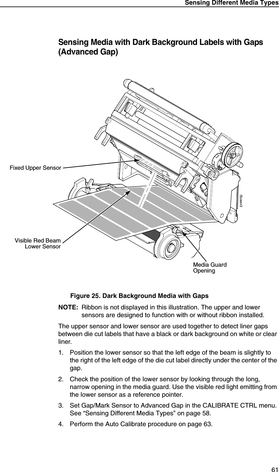 Sensing Different Media Types61Sensing Media with Dark Background Labels with Gaps (Advanced Gap)Figure 25. Dark Background Media with GapsNOTE: Ribbon is not displayed in this illustration. The upper and lower sensors are designed to function with or without ribbon installed.The upper sensor and lower sensor are used together to detect liner gaps between die cut labels that have a black or dark background on white or clear liner.1. Position the lower sensor so that the left edge of the beam is slightly to the right of the left edge of the die cut label directly under the center of the gap.2. Check the position of the lower sensor by looking through the long, narrow opening in the media guard. Use the visible red light emitting from the lower sensor as a reference pointer.3. Set Gap/Mark Sensor to Advanced Gap in the CALIBRATE CTRL menu. See &ldquo;Sensing Different Media Types&rdquo; on page 58.4. Perform the Auto Calibrate procedure on page 63.Media GuardOpeningVisible Red BeamLower SensorFixed Upper Sensor