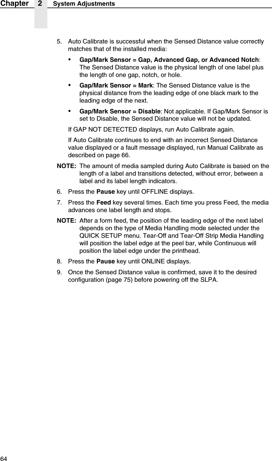 64Chapter 2 System Adjustments5. Auto Calibrate is successful when the Sensed Distance value correctly matches that of the installed media:&bull;Gap/Mark Sensor = Gap, Advanced Gap, or Advanced Notch: The Sensed Distance value is the physical length of one label plus the length of one gap, notch, or hole.&bull;Gap/Mark Sensor = Mark: The Sensed Distance value is the physical distance from the leading edge of one black mark to the leading edge of the next.&bull;Gap/Mark Sensor = Disable: Not applicable. If Gap/Mark Sensor is set to Disable, the Sensed Distance value will not be updated.If GAP NOT DETECTED displays, run Auto Calibrate again.If Auto Calibrate continues to end with an incorrect Sensed Distance value displayed or a fault message displayed, run Manual Calibrate as described on page 66.NOTE: The amount of media sampled during Auto Calibrate is based on the length of a label and transitions detected, without error, between a label and its label length indicators.6. Press the Pause key until OFFLINE displays.7. Press the Feed key several times. Each time you press Feed, the media advances one label length and stops.NOTE: After a form feed, the position of the leading edge of the next label depends on the type of Media Handling mode selected under the QUICK SETUP menu. Tear-Off and Tear-Off Strip Media Handling will position the label edge at the peel bar, while Continuous will position the label edge under the printhead.8. Press the Pause key until ONLINE displays.9. Once the Sensed Distance value is confirmed, save it to the desired configuration (page 75) before powering off the SLPA.