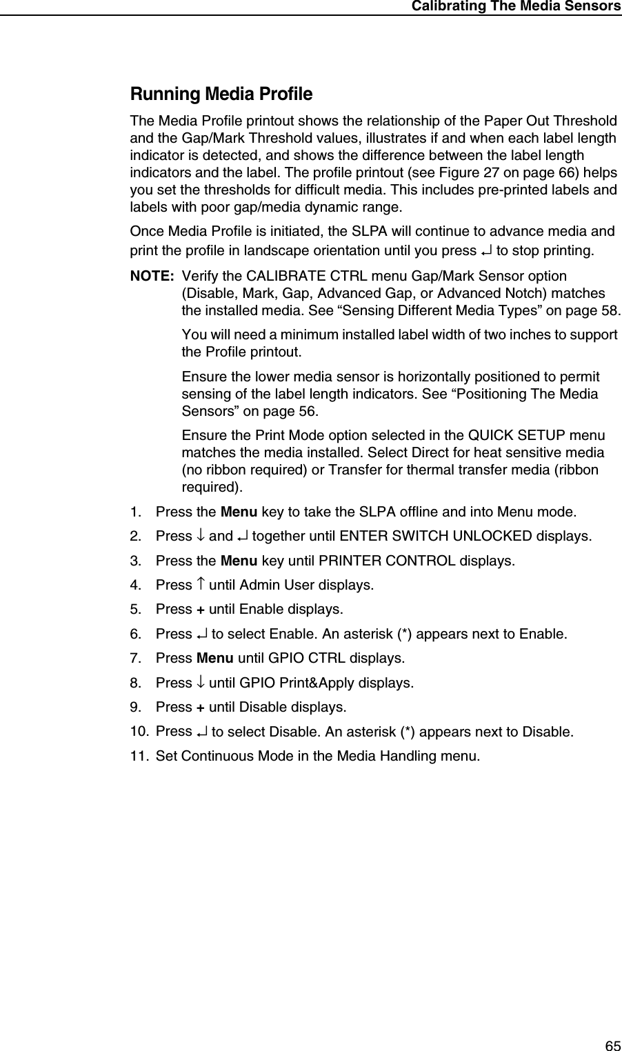 Calibrating The Media Sensors65Running Media ProfileThe Media Profile printout shows the relationship of the Paper Out Threshold and the Gap/Mark Threshold values, illustrates if and when each label length indicator is detected, and shows the difference between the label length indicators and the label. The profile printout (see Figure 27 on page 66) helps you set the thresholds for difficult media. This includes pre-printed labels and labels with poor gap/media dynamic range.Once Media Profile is initiated, the SLPA will continue to advance media and print the profile in landscape orientation until you press &crarr; to stop printing.NOTE: Verify the CALIBRATE CTRL menu Gap/Mark Sensor option (Disable, Mark, Gap, Advanced Gap, or Advanced Notch) matches the installed media. See &ldquo;Sensing Different Media Types&rdquo; on page 58.You will need a minimum installed label width of two inches to support the Profile printout.Ensure the lower media sensor is horizontally positioned to permit sensing of the label length indicators. See &ldquo;Positioning The Media Sensors&rdquo; on page 56.Ensure the Print Mode option selected in the QUICK SETUP menu matches the media installed. Select Direct for heat sensitive media (no ribbon required) or Transfer for thermal transfer media (ribbon required).1. Press the Menu key to take the SLPA offline and into Menu mode.2. Press &darr; and &crarr; together until ENTER SWITCH UNLOCKED displays.3. Press the Menu key until PRINTER CONTROL displays.4. Press &uarr; until Admin User displays.5. Press + until Enable displays.6. Press &crarr; to select Enable. An asterisk (*) appears next to Enable.7. Press Menu until GPIO CTRL displays.8. Press &darr; until GPIO Print&amp;Apply displays.9. Press + until Disable displays.10. Press &crarr; to select Disable. An asterisk (*) appears next to Disable.11. Set Continuous Mode in the Media Handling menu.