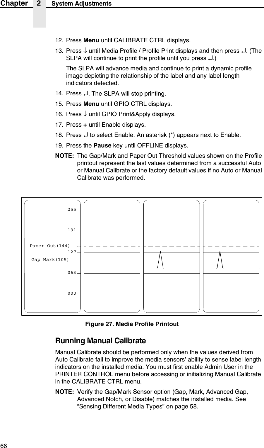 66Chapter 2 System Adjustments12. Press Menu until CALIBRATE CTRL displays.13. Press &darr; until Media Profile / Profile Print displays and then press &crarr;. (The SLPA will continue to print the profile until you press &crarr;.)The SLPA will advance media and continue to print a dynamic profile image depicting the relationship of the label and any label length indicators detected.14. Press &crarr;. The SLPA will stop printing.15. Press Menu until GPIO CTRL displays.16. Press &darr; until GPIO Print&amp;Apply displays.17. Press + until Enable displays.18. Press &crarr; to select Enable. An asterisk (*) appears next to Enable.19. Press the Pause key until OFFLINE displays.NOTE: The Gap/Mark and Paper Out Threshold values shown on the Profile printout represent the last values determined from a successful Auto or Manual Calibrate or the factory default values if no Auto or Manual Calibrate was performed.Figure 27. Media Profile PrintoutRunning Manual CalibrateManual Calibrate should be performed only when the values derived from Auto Calibrate fail to improve the media sensors&rsquo; ability to sense label length indicators on the installed media. You must first enable Admin User in the PRINTER CONTROL menu before accessing or initializing Manual Calibrate in the CALIBRATE CTRL menu.NOTE: Verify the Gap/Mark Sensor option (Gap, Mark, Advanced Gap, Advanced Notch, or Disable) matches the installed media. See &ldquo;Sensing Different Media Types&rdquo; on page 58.255191127063000Paper Out(144)Gap Mark(105)