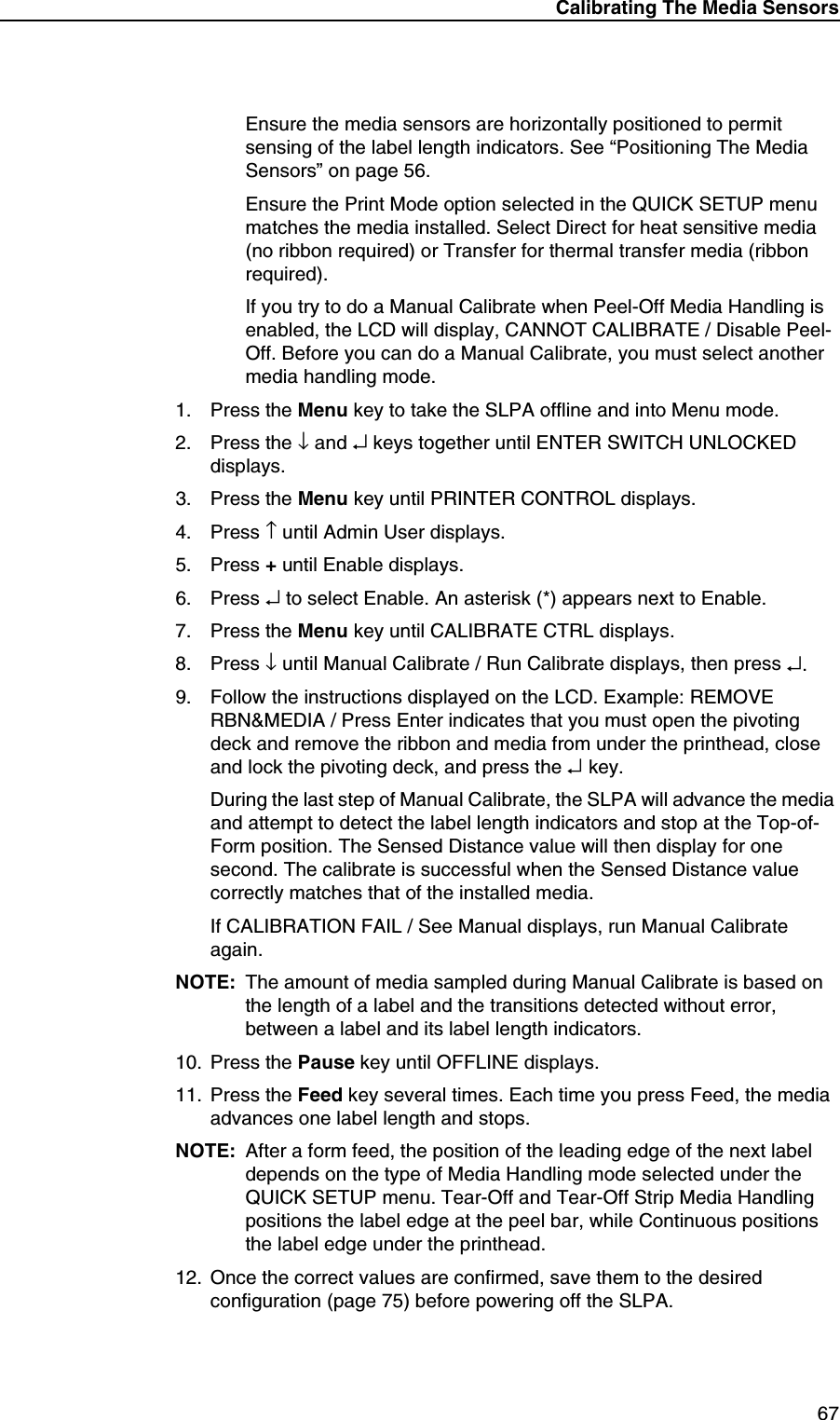 Calibrating The Media Sensors67Ensure the media sensors are horizontally positioned to permit sensing of the label length indicators. See &ldquo;Positioning The Media Sensors&rdquo; on page 56.Ensure the Print Mode option selected in the QUICK SETUP menu matches the media installed. Select Direct for heat sensitive media (no ribbon required) or Transfer for thermal transfer media (ribbon required).If you try to do a Manual Calibrate when Peel-Off Media Handling is enabled, the LCD will display, CANNOT CALIBRATE / Disable Peel-Off. Before you can do a Manual Calibrate, you must select another media handling mode.1. Press the Menu key to take the SLPA offline and into Menu mode.2. Press the &darr; and &crarr; keys together until ENTER SWITCH UNLOCKED displays.3. Press the Menu key until PRINTER CONTROL displays.4. Press &uarr; until Admin User displays.5. Press + until Enable displays.6. Press &crarr; to select Enable. An asterisk (*) appears next to Enable.7. Press the Menu key until CALIBRATE CTRL displays.8. Press &darr; until Manual Calibrate / Run Calibrate displays, then press &crarr;.9. Follow the instructions displayed on the LCD. Example: REMOVE RBN&amp;MEDIA / Press Enter indicates that you must open the pivoting deck and remove the ribbon and media from under the printhead, close and lock the pivoting deck, and press the &crarr; key.During the last step of Manual Calibrate, the SLPA will advance the media and attempt to detect the label length indicators and stop at the Top-of-Form position. The Sensed Distance value will then display for one second. The calibrate is successful when the Sensed Distance value correctly matches that of the installed media.If CALIBRATION FAIL / See Manual displays, run Manual Calibrate again.NOTE: The amount of media sampled during Manual Calibrate is based on the length of a label and the transitions detected without error, between a label and its label length indicators.10. Press the Pause key until OFFLINE displays.11. Press the Feed key several times. Each time you press Feed, the media advances one label length and stops.NOTE: After a form feed, the position of the leading edge of the next label depends on the type of Media Handling mode selected under the QUICK SETUP menu. Tear-Off and Tear-Off Strip Media Handling positions the label edge at the peel bar, while Continuous positions the label edge under the printhead.12. Once the correct values are confirmed, save them to the desired configuration (page 75) before powering off the SLPA.