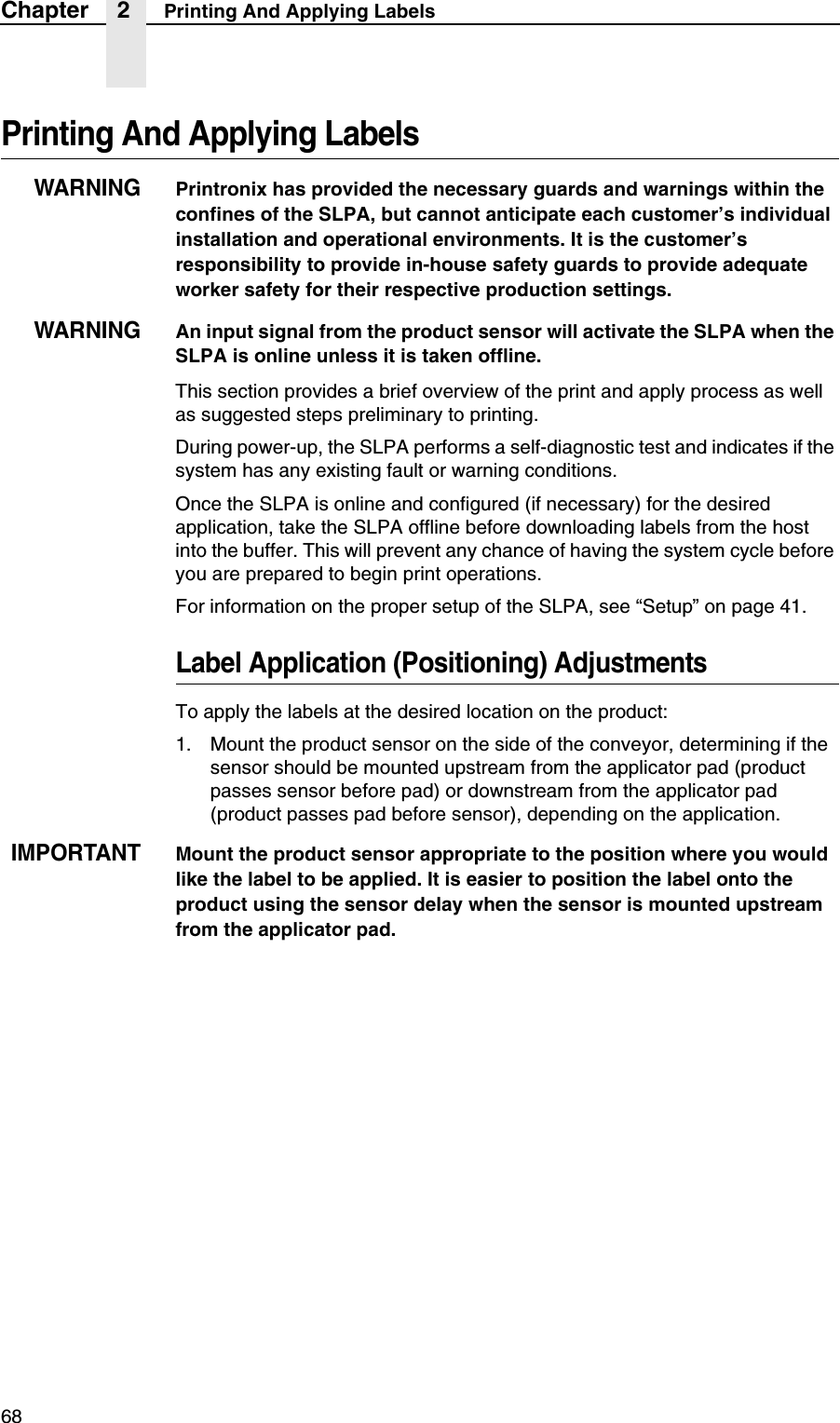 68Chapter 2 Printing And Applying LabelsPrinting And Applying LabelsWARNINGPrintronix has provided the necessary guards and warnings within the confines of the SLPA, but cannot anticipate each customer&rsquo;s individual installation and operational environments. It is the customer&rsquo;s responsibility to provide in-house safety guards to provide adequate worker safety for their respective production settings. WARNINGAn input signal from the product sensor will activate the SLPA when the SLPA is online unless it is taken offline.This section provides a brief overview of the print and apply process as well as suggested steps preliminary to printing.During power-up, the SLPA performs a self-diagnostic test and indicates if the system has any existing fault or warning conditions.Once the SLPA is online and configured (if necessary) for the desired application, take the SLPA offline before downloading labels from the host into the buffer. This will prevent any chance of having the system cycle before you are prepared to begin print operations.For information on the proper setup of the SLPA, see &ldquo;Setup&rdquo; on page 41.Label Application (Positioning) AdjustmentsTo apply the labels at the desired location on the product:1. Mount the product sensor on the side of the conveyor, determining if the sensor should be mounted upstream from the applicator pad (product passes sensor before pad) or downstream from the applicator pad (product passes pad before sensor), depending on the application.IMPORTANTMount the product sensor appropriate to the position where you would like the label to be applied. It is easier to position the label onto the product using the sensor delay when the sensor is mounted upstream from the applicator pad.