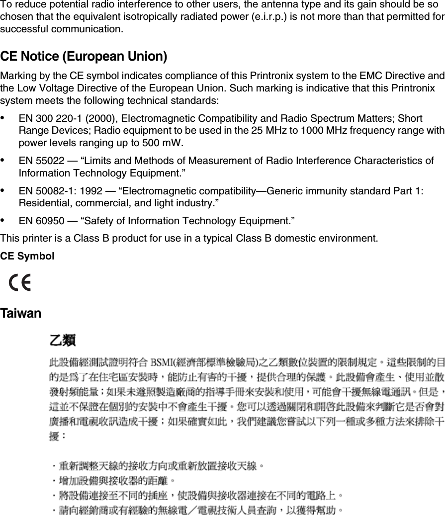 To reduce potential radio interference to other users, the antenna type and its gain should be so chosen that the equivalent isotropically radiated power (e.i.r.p.) is not more than that permitted for successful communication.CE Notice (European Union)Marking by the CE symbol indicates compliance of this Printronix system to the EMC Directive and the Low Voltage Directive of the European Union. Such marking is indicative that this Printronix system meets the following technical standards:&bull;EN 300 220-1 (2000), Electromagnetic Compatibility and Radio Spectrum Matters; Short Range Devices; Radio equipment to be used in the 25 MHz to 1000 MHz frequency range with power levels ranging up to 500 mW.&bull;EN 55022 &mdash; &ldquo;Limits and Methods of Measurement of Radio Interference Characteristics of Information Technology Equipment.&rdquo;&bull;EN 50082-1: 1992 &mdash; &ldquo;Electromagnetic compatibility&mdash;Generic immunity standard Part 1: Residential, commercial, and light industry.&rdquo;&bull;EN 60950 &mdash; &ldquo;Safety of Information Technology Equipment.&rdquo;This printer is a Class B product for use in a typical Class B domestic environment.CE SymbolTaiwan